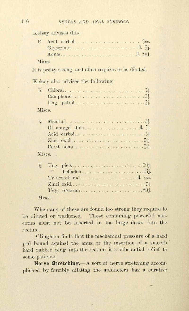 Kelsey advises this: Ijt Acid, carbol 5^^- Glycerinse fl. 3J. Aquae fl. siij. Misce. It is ])retty strong, aud often requires to be diluted. Kekey also advises the following: I^ Chloral 3j. Camphorse 3j. Ung. petrol 3J- Misce. 1^ Menthol 3j. 01. amygd. dulc fl. 3j. Acid carbol 3j. Zinc, oxid 3ij. Cerat. simp ij. Misce. li Ung. picis 3iij.  belladon 3ij. Tr. aconiti rad fl. 3ss. Zinci oxid 3j. Ung. rosarum 3iij. Misce. When any of these are found too strong they require to be diluted or weakened. Those containing powerful nar- cotics must not be inserted in too large doses into the rectum. Allingham finds that the mechanical pressure of a hard pad bound against the anus, or the insertion of a smooth hard rubber plug into the rectum is a substantial relief to some patients. Nerve Stretching.—A sort of nerve stretching accom- plished by forcibly dilating the sphincters has a curative