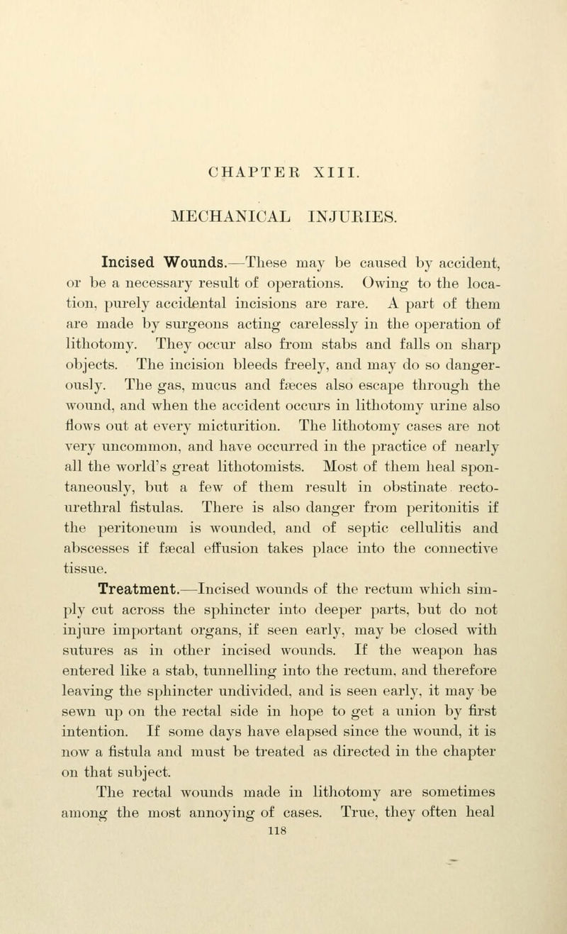 CHAPTER XIII. MECHANICAL INJURIES. Incised Wounds.—These may be caused by accident, or be a necessary result of operations. Owing to the loca- tion, purely accidental incisions are rare. A part of them are made by surgeons acting carelessly in the operation of lithotomy. They occur also from stabs and falls on sharp objects. The incision bleeds freely, and may do so danger- ously. The gas, mucus and faeces also escape through the wound, and when the accident occurs in lithotomy urine also flows out at every micturition. The lithotomy cases are not very uncommon, and have occurred in the practice of nearly all the world's great lithotomists. Most of them heal spon- taneously, but a few of them result in obstinate recto- urethral fistulas. There is also danger from peritonitis if the peritoneum is wounded, and of septic cellulitis and abscesses if faecal effusion takes place into the connective tissue. Treatment.—Incised wounds of the rectum which sim- ply cut across the sphincter into deeper parts, but do not injure important organs, if seen early, may be closed with sutures as in other incised wounds. If the weapon has entered like a stab, tunnelling into the rectum, and therefore leaving the sphincter undivided, and is seen early, it may be sewn up on the rectal side in hope to get a union by first intention. If some days have elapsed since the wound, it is now a fistula and must be treated as directed in the chapter on that subject. The rectal wounds made in lithotomy are sometimes among the most annoying of cases. True, they often heal