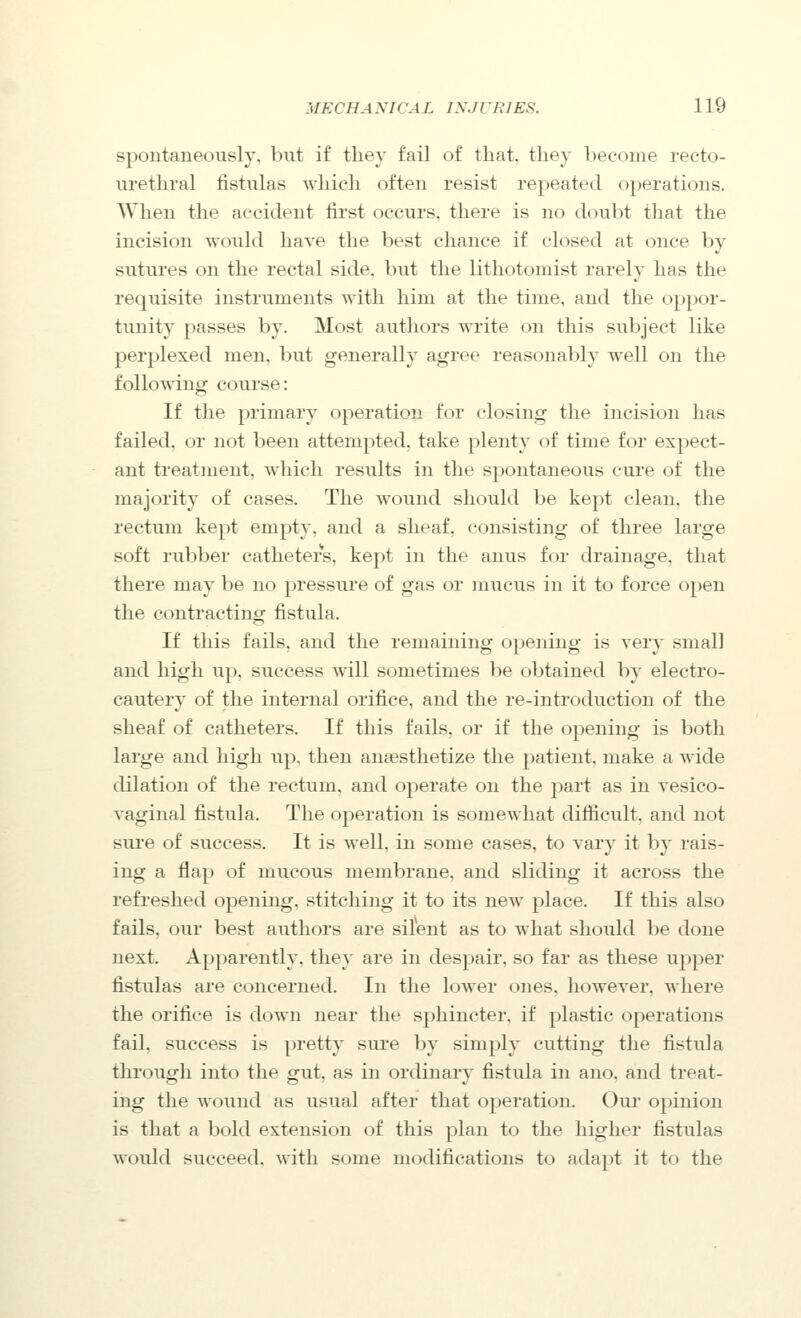 spontaneously, but if tliey fail of that, they become recto- urethral fistulas which often resist repeated operations. When the accident first occurs, there is no doubt that the incision would have the best chance if closed at once by sutui'es on the rectal side, but the lithotomist rarely has the requisite instruments with him at the time, and the oppor- tunity passes by. Most authors write on this subject like perplexed men, but generally agree reasonably well on the following course: If the primary operation for closing the incision has failed, or not been attempted, take plenty of time for expect- ant treatment, which results in the spontaneous cui'e of the majority of cases. The wound should be kept clean, the rectum kept empty, and a sheaf, consisting of three large soft rubber catheters, kept in the anus for drainage, that there may be no pressui'e of gas or mucus in it to force open the contracting fistula. If this fails, and the remaining opening is very small and high up, success vnll sometimes be obtained by electro- cautery of the internal orifice, and the re-introduction of the sheaf of catheters. If this fails, or if the opening is both large and high up. then anaesthetize the patient, make a wide dilation of the rectum, and operate on the part as in vesico- vaginal fistula. The operation is somewhat difficult, and not sure of success. It is well, in some cases, to vary it by rais- ing a flap of mucous membrane, and sliding it across the refi'eshed opening, stitching it to its new place. If this also fails, our best authors are silent as to what should be done next. Apparently, they are in despair, so far as these upper fistulas are concerned. In the lower ones, however, where the orifice is down near the sphincter, if plastic operations fail, success is pretty sure by simply cutting the fistula through into the gut, as in ordinary fistula in ano. and treat- ing the wound as usual after that operation. Our opinion is that a bold extension of this plan to the higher fistulas would succeed, with some modifications to adapt it to the