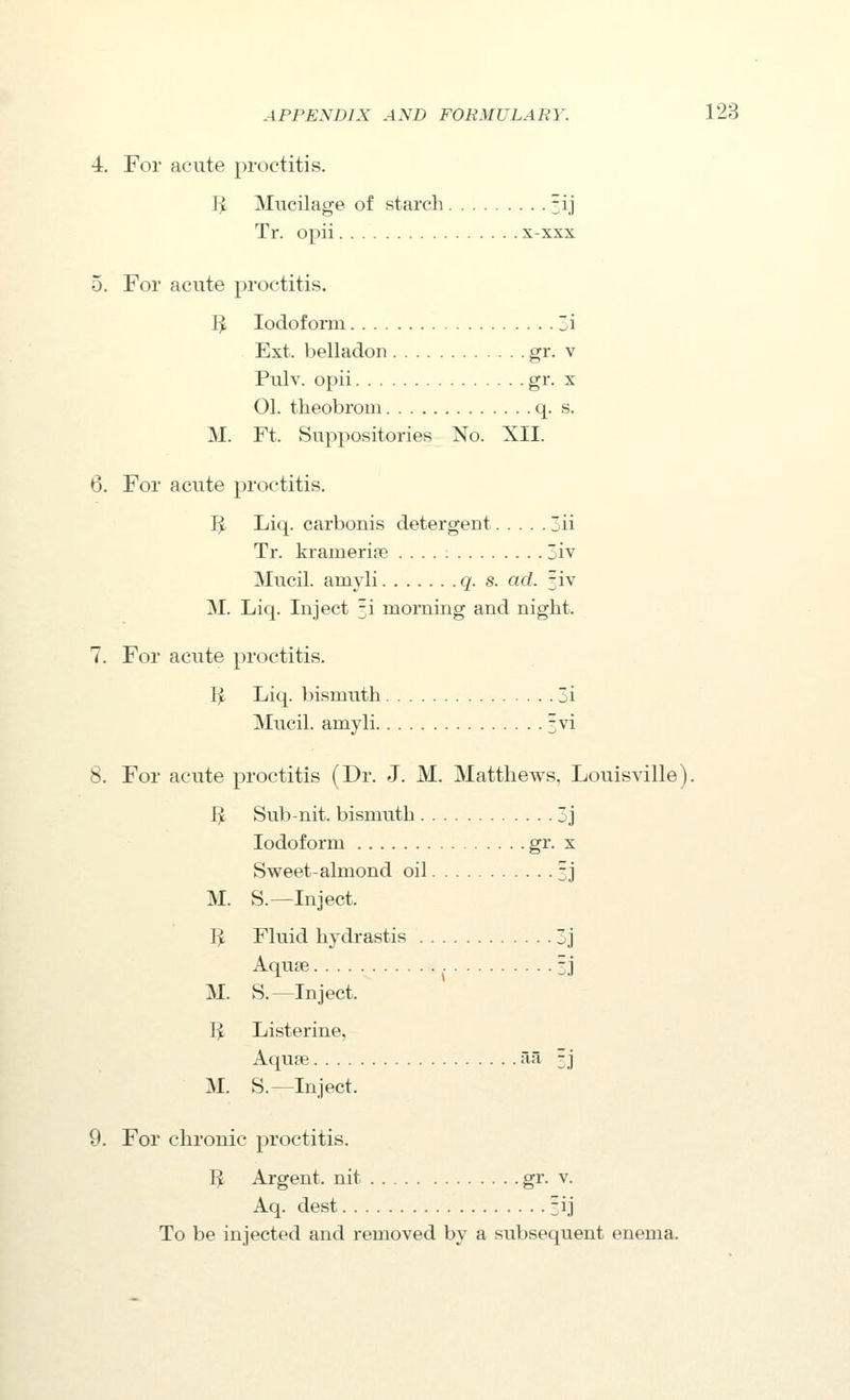 4. For acute proctitis. I^ Mucilage of starch Hj Tr. opii x-xxx 5. For acute proctitis. IJ, Iodoform ~i Ext. belladon gr. v Pulv. opii gi- X 01. theobroui q. s. M. Ft. Suppositories No. XII. 6. For acute proctitis. IJ Liq. carbonis detergent ii Tr. kramerise 3iv Mucil. amyli q. s. ad. jiv M. Liq. Inject fi morning and night. 7. For acute proctitis. I^ Liq. bismuth 3i Mucil. amyli jvi 8. For acute proctitis (Dr. J. M. Matthews, Louisville). J^ Sub-nit. bismuth 3j Iodoform gi'- x Sweet-almond oil 3j M. S.—Inject. I^ Fluid hydrastis 3j Aquae 3J M. S.—Inject. I^ Listerine, Aqua; aa 3 j M. S.—Inject. 9. For chronic proctitis. I^ Argent, nit gi'- v. Aq. dest fij To be injected and removed by a subsequent enema.