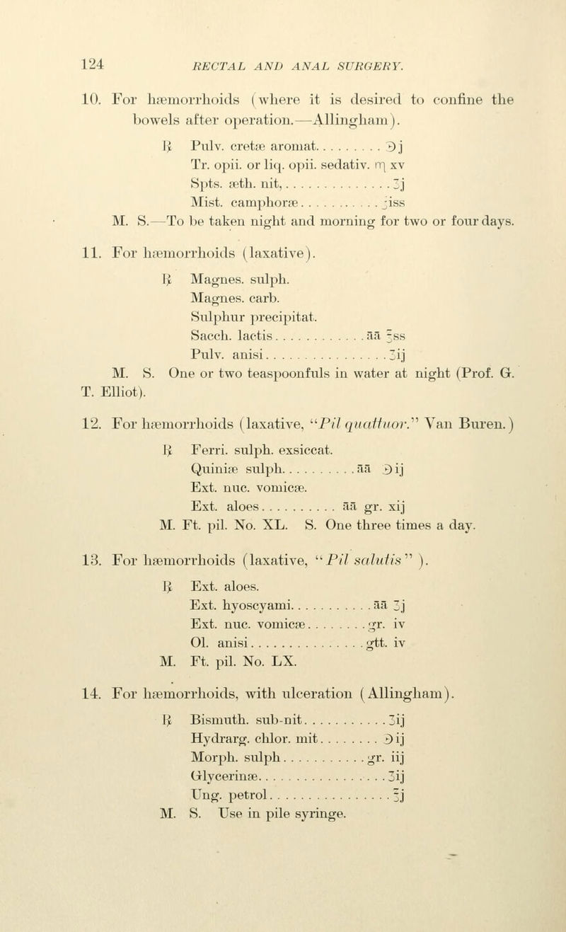 10. For hsemoiThoids (where it is desired to confine the bowels after operation.—Allingham). I^ Pulv. cretjp. aroniat 3j Tr. opii. or li({. opii. sedativ. rq xv Spts. fetb. nit, 3j Mist, camphorpe ;iss M. S.—To be taken night and morning for two or four days. 11. For haemorrhoids (laxative). I^ Magnes. sulph. Magnes. carb. Sulphur jirecipitat. Sacch. lactis afi 5ss Pulv. anisi 3ij M. S. One or two teaspoonfuls in water at night (Prof. G. T. Elliot). 12. For haemorrhoids (laxative, ^'■Pil qiiatfiior.''^ Van Buren.) 1> Ferri. sulph. exsiccat. Quinine sulph ail 3 ij Ext. nuc. vomicae. Ext. aloes fia gr. xij M. Ft. pil. No. XL. S. One three times a day. 13. For haemorrhoids (laxative, Pv7 salidis^'' ). P^ Ext. aloes. Ext. hyoscyami aa 3j Ext. nuc. vomicae gr. iv 01. anisi gtt. iv M. Ft. pil. No. LX. 14. For haemorrhoids, with ulceration (Allingham). 1^ Bismuth, sub-nit 3ij Hydrarg. chlor. mit 3 ij Morph. sulph I^^^- iij Glycerinse 3ij Ung. petrol 3j M. S. Use in pile syringe.