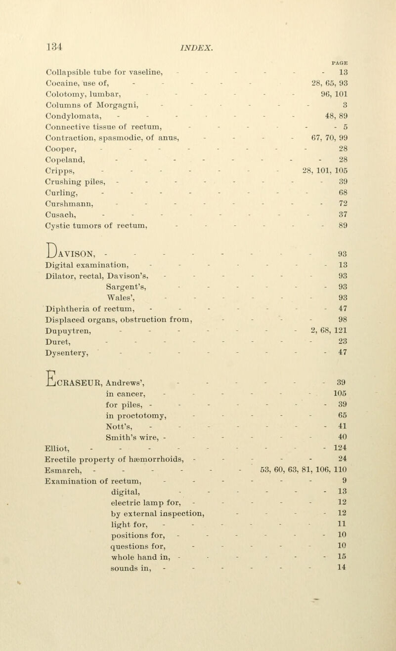 PAGE Collapsible tube for vaseline, - - - - - - 13 Cocaine, use of, - - - - - 28, 66, 93 Colotomy, lumbar, ------ 96, 101 Columns of Morgagni, --..-. 3 Condylomata, - - - • - - - 48, 89 Connective tissue of rectum, - - - - - 5 Contraction, spasmodic, of anus, - - - - 67, 70, 99 Cooper, ..--.--- 28 Copeland, - - -- - - - -28 Cripps, ------- 28, 101, 105 Crushing piles, -------- 39 Curling, ..-.--.- 68 Curshmann, -.----.. 72 Cusach, .--.-.-- 37 Cystic tumors of rectum, - - - - - - 89 D. 'AVISON, -------- 93 Digital examination, - - - - - - - 13 Dilator, rectal, Davison's, ------ 93 Sargent's, - - - - - - 93 Wales', ------ 93 Diphtheria of rectum, - - - - - - - 47 Displaced organs, obstruction from, - - - - 98 Dupuytren, - - - - - - - 2, 68, 121 Duret, - - - ----- 23 Dysentery, - - - - - - - - 47 IjCRASEUR, Andrews', - - - - - - 39 in cancer, ------ 105 for piles, - - - - - - - 39 in proctotomy, ----- 66 Nott's, - - - - - - - 41 Smith's wire, ------ 40 Elliot, --------- 124 Erectile property of haemorrhoids, ----- 24 Esmarch, - - - - - - 53, 60, 63, 81, 106, 110 Examination of rectum, ------ 9 digital, - - - - - - 13 electric lamp for, ----- 12 by external inspection, - - - - 12 light for, ------ 11 positions for, - - - - - - 10 questions for, ----- 10 whole hand in, - - - - - - 15 sounds in, - - - - - - 14