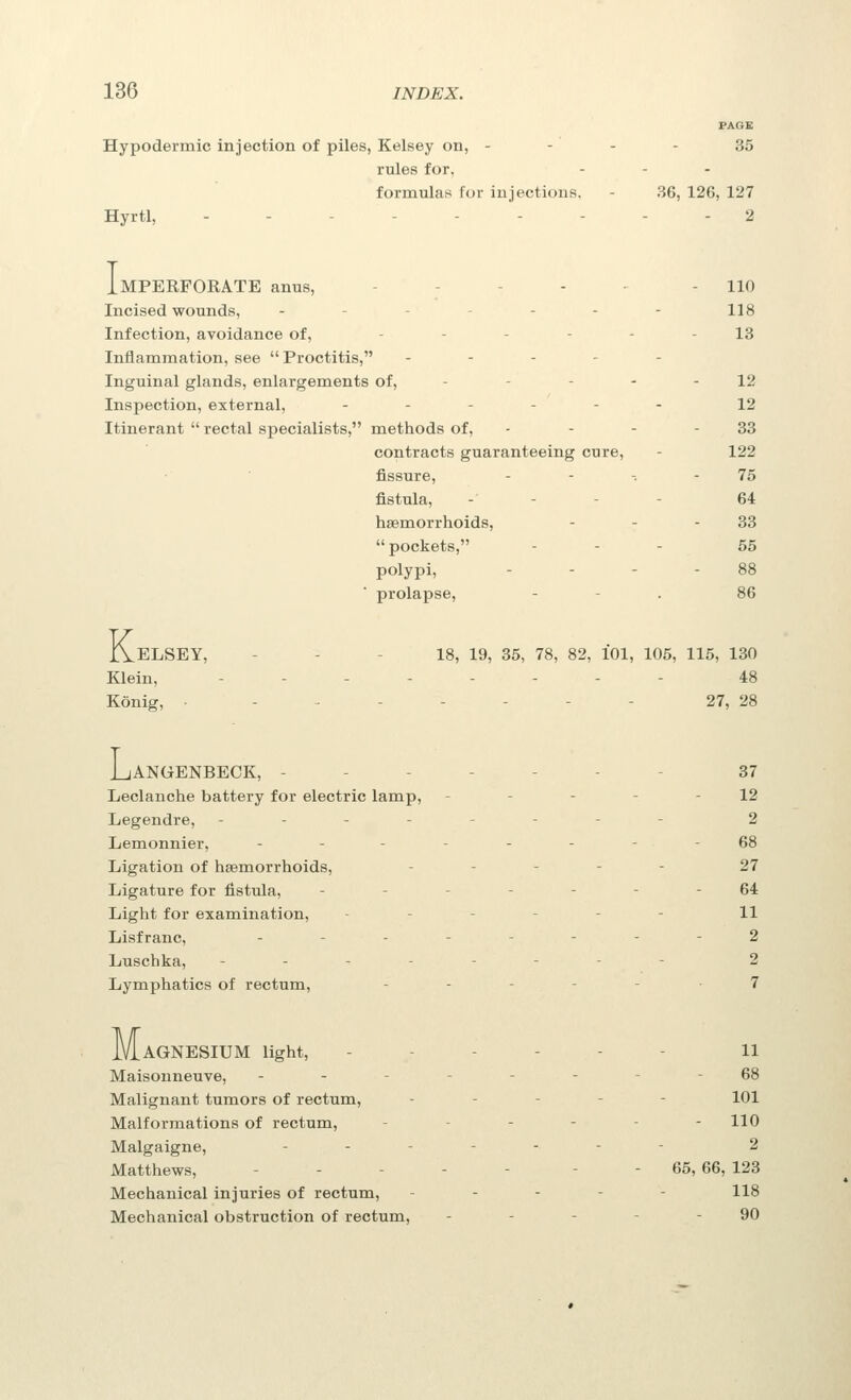 PAGE Hypodermic injection of piles, Kelsey on, - - - - 35 rules for, formulas for injections. - 36, 126, 127 Hyrtl, --------- 2 Imperforate anus, . . - . - - no Incised wounds, - - - - - - 118 Infection, avoidance of, ------ 13 Inflammation, see  Proctitis, . - - - - Inguinal glands, enlargements of, - - - - - 12 Inspection, external, ------ 12 Itinerant  rectal specialists, methods of, - - - - 33 contracts guaranteeing cure, - 122 fissure, - - -. - 75 fistula, - - - - 64 haemorrhoids, - - - 33 pockets, - - - 55 polypi, - - - - 88 prolapse, - - . 86 K. .ELSEY, - - - 18, 19, 35, 78, 82, 101, 105, 115, 130 Klein, ....---- 48 Konig, ■ -.----- 27, 28 L. jANGENBECK, ------- 37 Leclanche battery for electric lamp, - - - - - 12 Legendre, -------- 2 Lemonnier, -------- 68 Ligation of haemorrhoids, ----- 27 Ligature for fistula, ------- 64 Light for examination, ------ 11 Lisfranc, -------- 2 Luschka, -------- 2 Lymphatics of rectum, --_--. 7 Magnesium light, - - - - - - ii Maisonneuve, -------- 68 Malignant tumors of rectum, ----- 101 Malformations of rectum, - - - - - - 110 Malgaigne, ------- 2 Matthews, - - - - - - - 65, 66, 123 Mechanical injuries of rectum, ----- 118 Mechanical obstruction of rectum, ----- 90