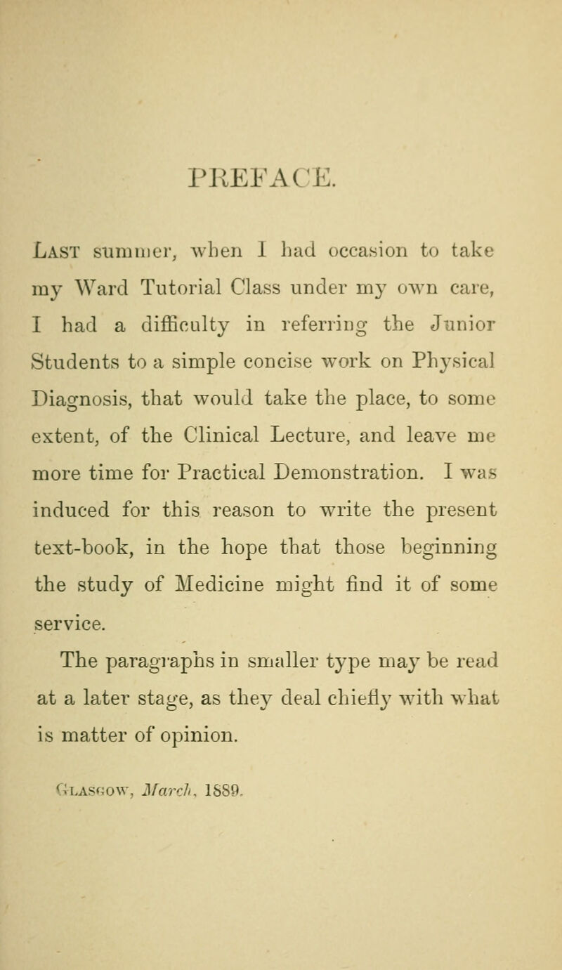 PREFACE. Last summer, when 1 bad occasion to take my Ward Tutorial Class under my own care, I had a difficulty in referring the Junior Students to a simple concise work on Physical Diagnosis, that would take the place, to some extent, of the Clinical Lecture, and leave me more time for Practical Demonstration. I was induced for this reason to write the present text-book, in the hope that those beginning the study of Medicine might find it of some service. The paragraphs in smaller type may be read at a later^ stage, as they deal chieHy with what is matter of opinion. ULASf40w, March, 1S89.