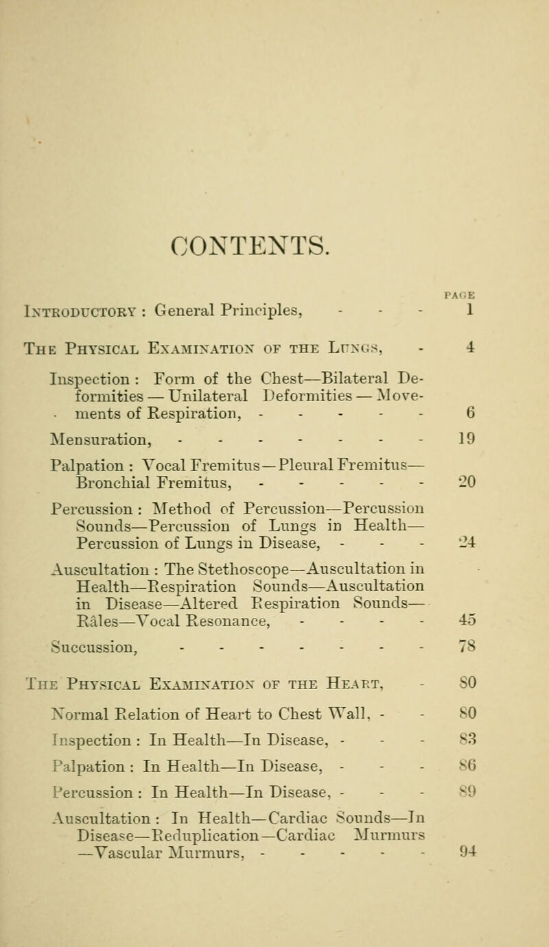 CONTENTS. PACE Intkoductory : General Principles, ... l The Physical Ex.a.minatiox of the Ltnus, - 4 Inspection : Form of the Chest—Bilateral De- formities — Unilateral Deformities — M ove- ments of Respiration, ----- 6 jNIensuration, - - - - - - - 10 Palpation : Vocal Fremitus — Pleural Fremitus— Bronchial Fremitus, 20 Percussion : Method of Percussion—Percussion Sounds—Percussion of Lungs in Health— Percussion of Lungs in Disease, - - - Jl Auscultation : The Stethoscope—Auscultation in Health—Eespiration Sounds—Auscultation in Disease—Altered Eespiration Sounds— Rales—Vocal Resonance, - - - - 45 Succussion, 78 The Physical Examination of the Heart, - SO Xormal Relation of Heart to Chest Wall, - - SO Inspection : In Health—In Disease, - - - 83 Palpation : In Health—In Disease, - - . 86 Percussion : In Health—In Disease, - - - 89 -Vuscultation : In Health—Cardiac Sounds—In Diseai=e—Eeduplication—Cardiac Murmurs —Vascular Murmurs, ----- 94