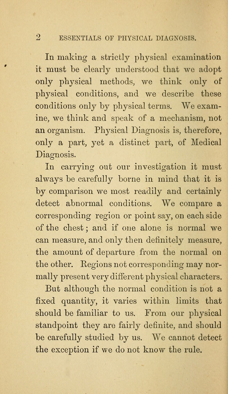 In making a strictly physical examination it must be clearly understood that we adopt only physical methods, we think only of phj^sical conditions, and we describe these conditions only by physical terms. We exam- ine, we think and speak of a mechanism, not an organism. Physical Diagnosis is, therefore, only a part, yet a distinct part, of Medical Diagnosis. In carrying out our investigation it must always be carefully borne in mind that it is by comparison we most readily and certainly detect abnormal conditions. We compare a corresponding region or point say, on each side of the chest; and if one alone is normal we can measure, and only then definitely measure, the amount of departure from the normal on the other. Regions not corresponding may nor- mally present very different phj^sical characters. But although the normal condition is not a fixed quantity, it varies within limits that should be familiar to us. From our phj^sical standpoint they are fairly definite, and should be carefully studied by us. We cannot detect the exception if we do not know the rule.