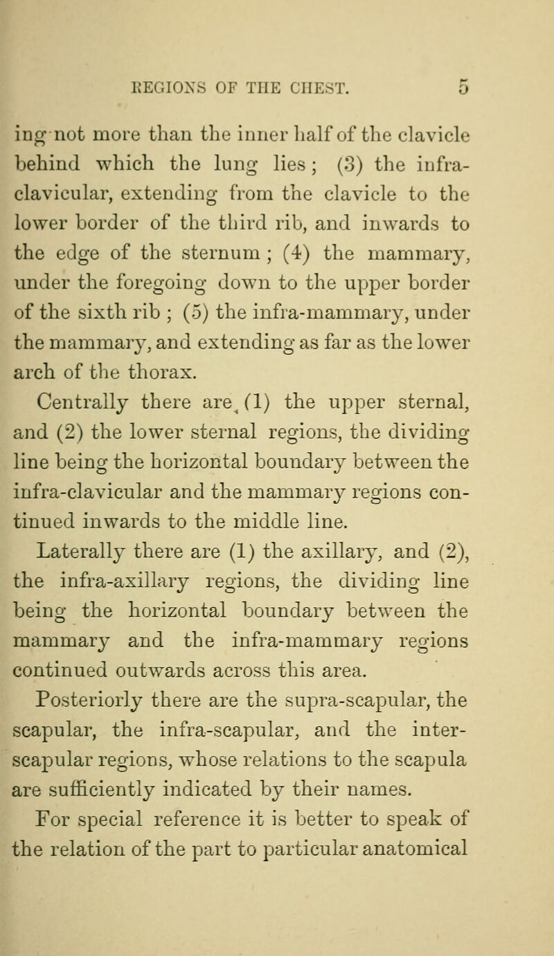 io^ not more than the inner half of the clavicle behind which the lung lies; (3) the infra- clavicular, extending from the clavicle to the lower border of the third rib, and inwards to the edge of the sternum ; (4) the mammary, under the foregoing down to the upper border of the sixth rib ; (5) the infra-mammary, under the mammary, and extending as far as the lower arch of the thorax. Centrally there are^ (1) the upper sternal, and (2) the lower sternal regions, the dividing line being the horizontal boundary between the infra-clavicular and the mammary regions con- tinued inwards to the middle line. Laterally there are (1) the axillary, and (2), the infra-axillary regions, the dividing line being the horizontal boundary between the mammar}' and the infra-mammary regions continued outwards across this area. Posteriorly there are the supra-scapular, the scapular, the infra-scapular, and the inter- scapular regions, whose relations to the scapula are sufficiently indicated by their names. For special reference it is better to speak of the relation of the part to particular anatomical