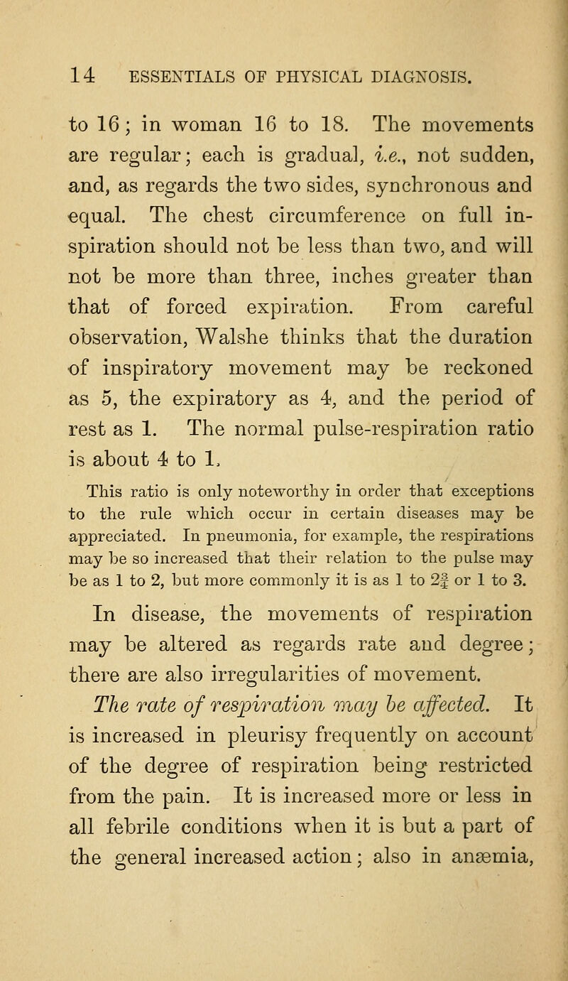 to 16; in woman 16 to 18. The movements are regular; each is gradual, i.e., not sudden, and, as regards the two sides, synchronous and equal. The chest circumference on full in- spiration should not be less than two, and will not be more than three, inches greater than that of forced expiration. From careful observation, Walshe thinks that the duration of inspiratory movement may be reckoned as 5, the expiratory as 4, and the period of rest as 1. The normal pulse-respiration ratio is about 4 to 1. This ratio is only noteworthy in order that exceptions to the rule which occur in certain diseases may be appreciated. In pneumonia, for example, the respirations may be so increased that their relation to the pulse may be as 1 to 2, but more commonly it is as 1 to 2f or 1 to 3. In disease, the movements of respiration may be altered as regards rate and degree; there are also irregularities of movement. The rate of respiration may he affected. It is increased in pleurisy frequently on account of the degree of respiration being restricted from the pain. It is increased more or less in all febrile conditions when it is but a part of the general increased action; also in anaemia,