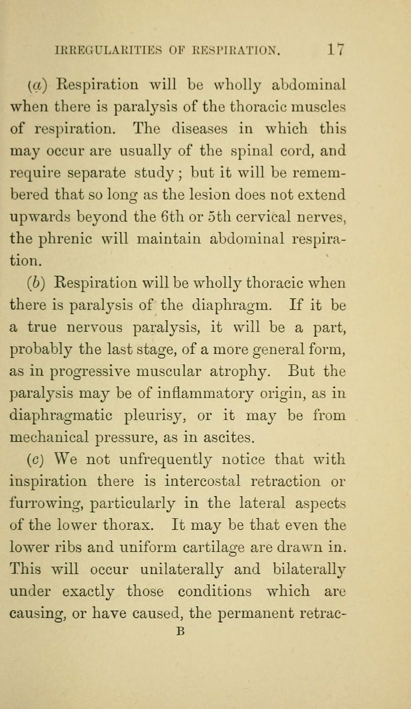 (a) Respiration will be wholly abdominal when there is paral3''sis of the thoracic muscles of respiration. The diseases in which this may occur are usually of the spinal cord, and require separate study; but it will be remem- bered that so long as the lesion does not extend upwards beyond the 6th or 5th cervical nerves, the phrenic will maintain abdominal respira- tion. (b) Respiration will be wholly thoracic when there is paralysis of the diaphragm. If it be a true nervous paralysis, it will be a part, probably the last stage, of a more general form, as in progressive muscular atrophy. But the paralysis may be of inflammator}? origin, as in diaphragmatic pleurisy, or it may be from mechanical pressure, as in ascites. (c) We not unfrequently notice that with inspiration there is intercostal retraction or furrowing, particularly in the lateral aspects of the lower thorax. It may be that even the lower ribs and uniform cartilage are drawn in. This will occur unilaterally and bilaterally under exactly those conditions which are causing, or have caused, the permanent retrac- B