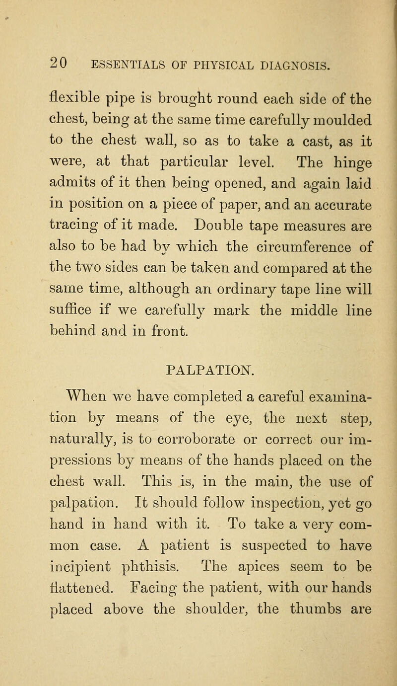flexible pipe is brought round each side of the chest, being at the same time carefully moulded to the chest wall, so as to take a cast, as it were, at that particular level. The hinge admits of it then being opened, and again laid in position on a piece of paper, and an accurate tracing of it made. Double tape measures are also to be had hy which the circumference of the two sides can be taken and compared at the same time, although an ordinary tape line will suffice if we carefully mark the middle line behind and in front. PALPATION. When we have completed a careful exa.mina- tion by means of the eye, the next step, naturally, is to corroborate or correct our im- pressions by means of the hands placed on the chest wall. This is, in the main, the use of palpation. It should follow inspection, yet go hand in hand with it. To take a very com- mon case. A patient is suspected to have incipient phthisis. The apices seem to be flattened. Facing the patient, with our hands placed above the shoulder, the thumbs are
