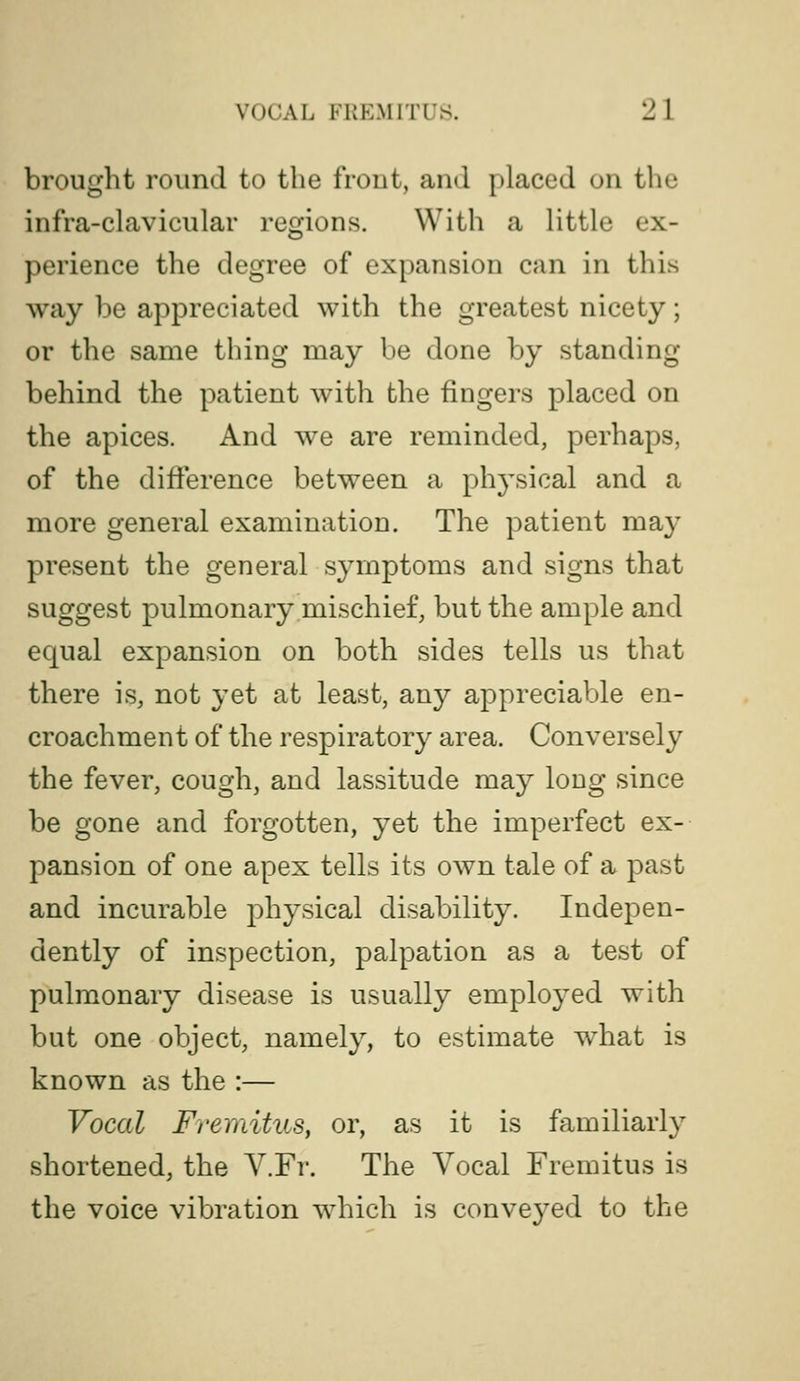 brought round to the frout, and placed on the infra-clavicular regions. With a little ex- perience the degree of expansion can in this way be appreciated with the greatest nicety; or the same thing may be done by standing behind the patient with the fingers placed on the apices. And we are reminded, perhaps, of the difference between a ph3'sical and a more general examination. The patient may present the general symptoms and signs that suggest pulmonary mischief, but the ample and equal expansion on both sides tells us that there is, not yet at least, any appreciable en- croachment of the respiratory area. Conversely the fever, cough, and lassitude may long since be gone and forgotten, yet the imperfect ex- pansion of one apex tells its own tale of a past and incurable physical disability. Indepen- dently of inspection, palpation as a test of pulmonary disease is usually employed with but one object, namely, to estimate what is known as the :— Vocal Fremitus, or, as it is familiarly shortened, the V.Fr. The Vocal Fremitus is the voice vibration which is conveyed to the