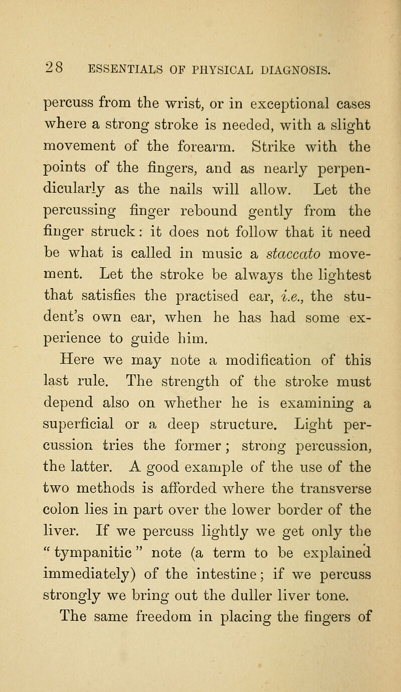 percuss from the wrist, or in exceptional cases where a strong stroke is needed, with a slight movement of the forearm. Strike with the points of the fingers, and as nearly perpen- dicularly as the nails will allow. Let the percussing finger rebound gently from the finger struck: it does not follow that it need be what is called in music a staccato move- ment. Let the stroke be always the lightest that satisfies the practised ear, i.e., the stu- dent's own ear, when he has had some ex- perience to guide him. Here we may note a modification of this last rule. The strength of the stroke must depend also on whether he is examining a superficial or a deep structure. Light per- cussion tries the former ; strong percussion, the latter. A good example of the use of the two methods is afibrded where the transverse colon lies in part over the lower border of the liver. If we percuss lightly we get only the  tympanitic note (a term to be explained immediately) of the intestine; if we percuss strongly we bring out the duller liver tone. The same freedom in placing the fingers of