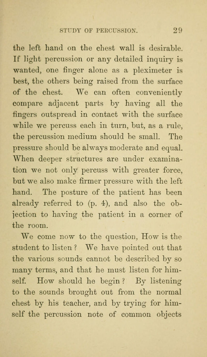 the left hand on the chest wall is desirable. If light percussion or any detailed inquiry is wanted, one finger alone as a pleximeter is best, the others being raised from the surface of the chest. We can often conveniently compare adjacent parts by having all the fingers outspread in contact with the surface while we percuss each in turn, but, as a rule, the percussion medium should be small. The pressure should be always moderate and equal. When deeper structures are under examina- tion we not only percuss with greater force, but we also make firmer pressure with the left hand. The posture of the patient has been already referred to (p. 4), and also the ob- jection to having the patient in a corner of the room. We come now to the question, How is the student to listen ? We have pointed out that the various sounds cannot be described bv so many terms, and that he must listen for him- self. How should he begin ? By listening to the sounds brought out from the normal chest by his teacher, and by trying for him- self the percussion note of common objects