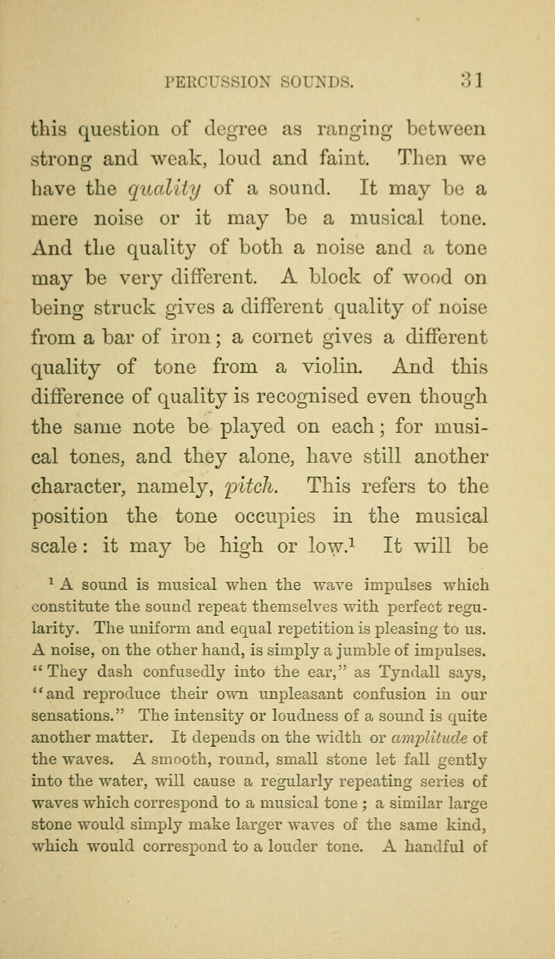 this question of degree as ranging between stronor and weak, loud and faint. Then we have the quality of a sound. It may be a mere noise or it may be a musical tone. And the quality of both a noise and a tone may be very different. A block of wood on being struck gives a different quality of noise from a bar of iron; a cornet gives a different quality of tone from a violin. And this difference of quality is recognised even though the same note be played on each; for musi- cal tones, and they alone, have still another character, namely, lyitcli. This refers to the position the tone occupies in the musical scale : it may be high or low.^ It will be ^ A sound is musical when the wave impulses which constitute the sound repeat themselves with perfect regu- larity. The uniform and equal repetition is pleasing to us. A noise, on the other hand, is simply a jumble of impulses. They dash confusedly into the ear, as Tyndall says, and reproduce their own unpleasant confusion in our sensations. The intensity or loudness of a sound is quite another matter. It depends on the width or amplitude of the waves. A smooth, round, small stone let fall gently into the water, will cause a regularly repeating series of waves which correspond to a musical tone ; a similar large stone would simply make larger waves of the same kind, which would correspond to a louder tone. A handful of