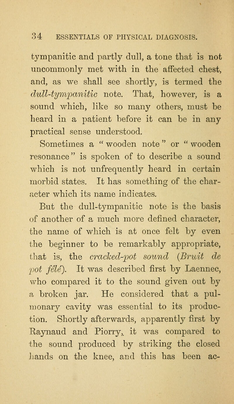 tympanitic and partly dull, a tone that is not uncommonly met with in the affected chest, and, as we shall see shortly, is termed the duU-tympanitic note. That, however, is a sound which, like so many others, must be heard in a patient before it can be in any practical sense understood. Sometimes a  wooden note  or  wooden resonance is spoken of to describe a sound which is not unfrequently heard in certain morbid states. It has something of the char- acter which its name indicates. But the dull-tympanitic note is the basis of another of a much more defined character, the name of which is at once felt by even the beginner to be remarkably appropriate, that is, the cracked-pot sound {Bruit de p)ot fSle). It was described first by Laennec, who compared it to the sound given out by a broken jar. He considered that a pul- monary cavity was essential to its produc- tion. Shortly afterwards, apparently first by Raynaud and Piorry,. it was compared to the sound produced by striking the closed hands on the knee, and this has been ac-