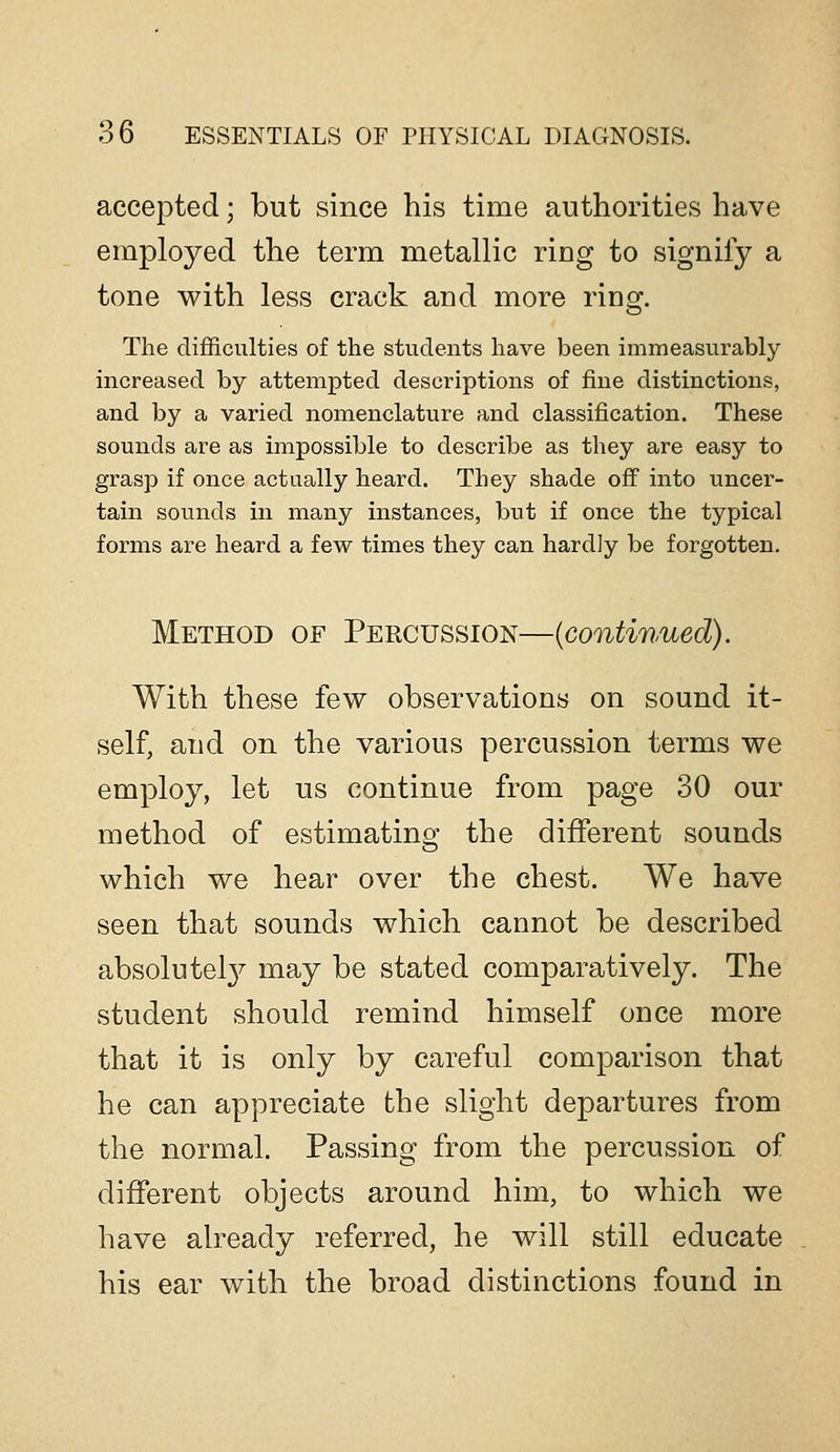 accepted; but since his time authorities have employed the term metallic ring to signify a tone with less crack and more ring. The difficulties of the students have been immeasurably increased by attempted descriptions of fine distinctions, and by a varied nomenclature and classification. These sounds are as impossible to describe as they are easy to grasp if once actually heard. They shade off into uncer- tain sounds in many instances, but if once the typical forms are heard a few times they can hardly be forgotten. Method of Percussion—{continued). With these few observations on sound it- self, and on the various percussion terms we employ, let us continue from page 30 our method of estimating the different sounds which we hear over the chest. We have seen that sounds which cannot be described absolutel}^ may be stated comparatively. The student should remind himself once more that it is only by careful comparison that he can appreciate the slight departures from the normal. Passing from the percussion of different objects around him, to which we have already referred, he will still educate his ear with the broad distinctions found in