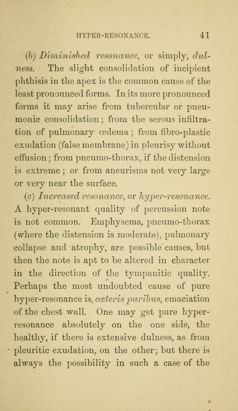(b) Dhninished resonance, or simply, dul- ness. The slight consolidation of incipient phthisis in the apex is the common cause of the least pronounced forms. In its more pronounced forms it may arise from tubercular or pneu- monic consolidation; from the serous infiltra- tion of pulmonary oedema; from fibro-plastic exudation (false membrane) in pleurisy without effusion; from pneumo-thorax, if the distension is extreme ; or from aneurisms not very large or very near the surface. (c) Increased resonance, or liyjper-resonance. A hyper-resonant qualit}^ of percussion note is not common. Emphysema, pneumo-thorax (where the distension is moderate), pulmonary collapse and atrophy, are possible causes, but then the note is apt to be altered in character in the direction of the t^anpanitic quality. Perhaps the most undoubted cause of pure hryper-resonance is, cceteris parihus, emaciation of the chest wall. One may get pure hyper- resonance absolutely on the one side, the healthy, if there is extensive dulness, as from pleuritic exudation, on the other; but there is always the possibility in such a case of the