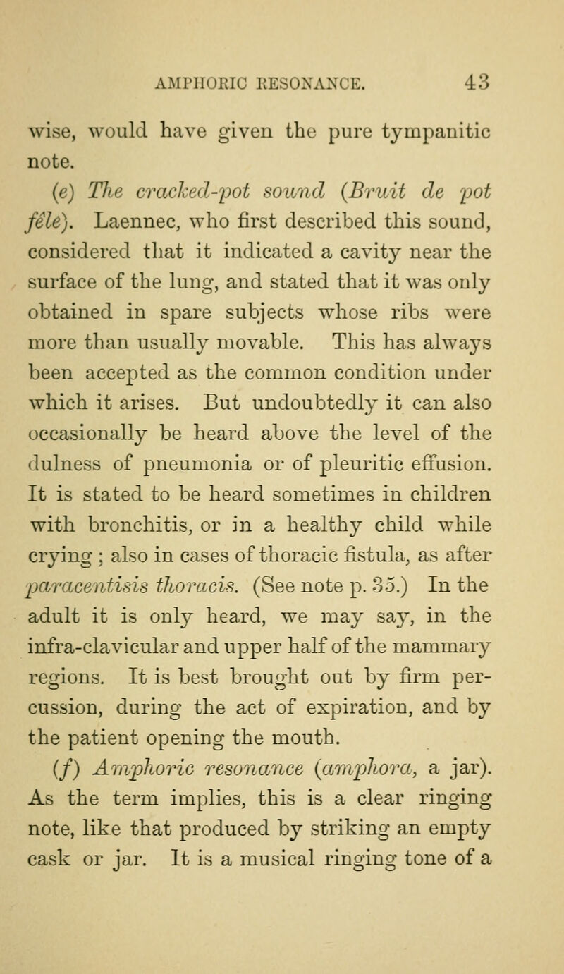 wise, would have given the pure tympanitic note. (e) The cracked-ioot sound {Bruit de ^jot fele). Laennec, who first described this sound, considered tliat it indicated a cavity near the surface of the lung, and stated that it was only obtained in spare subjects whose ribs were more than usually movable. This has always been accepted as the common condition under which it arises. But undoubtedly it can also occasionally be heard above the level of the dulness of pneumonia or of pleuritic eflfusion. It is stated to be heard sometimes in children with bronchitis, or in a healthy child while crying ; also in cases of thoracic fistula, as after paracentisis thoracis. (See note p. 35.) In the adult it is only heard, we may say, in the infra-clavicular and upper half of the mammary regions. It is best brought out by firm per- cussion, during the act of expiration, and by the patient opening the mouth. (/) Amphoric resonance {amphora, a jar). As the term implies, this is a clear ringing note, like that produced by striking an empty cask or jar. It is a musical ringing tone of a