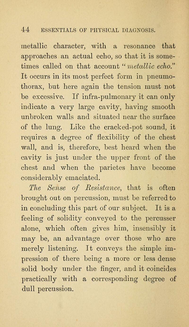metallic character, with a resonance that approaches an actual echo, so that it is some- times called on that account '' metallic echo. It occurs in its most perfect form in pneumo- thorax, but here again the tension must not be excessive. If infra-pulmonary it can only indicate a very large cavity, having smooth unbroken walls and situated near the surface of the lung. Like the cracked-pot sound, it requires a degree of flexibility of the chest wall, and is, therefore, best heard when the cavity is just under the upper front of the chest and when the parietes have become considerably emaciated. The Sense of Resistance, that is often brought out on percussion, must be referred to in concluding this part of our subject. It is a feeling of solidity conveyed to the percusser alone, which often gives him, insensibly it may be, an advantage over those who are merely listening. It conveys the simple im- pression of there being a more or less dense solid body under the finger, and it coincides practically with a corresponding degree of dull percussion.