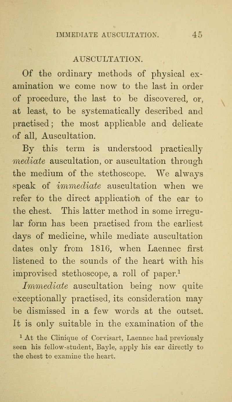 AUSCULTATION. Of the ordinary methods of physical ex- amination we come now to the last in order of procedure, the last to be discovered, or, at least, to be systematically described and l)ractised; the most applicable and delicate of all, Auscultation. By this term is understood practically mediate auscultation, or auscultation through the medium of the stethoscope. We always speak of immediate auscultation when we refer to the direct application of the ear to the chest. This latter method in some irreo-u- lar form has been practised from the earliest days of medicine, while mediate auscultation dates only from 1816, when Laennec first listened to the sounds of the heart with his improvised stethoscope, a roll of paper.^ Immediate auscultation being now quite exceptionally practised, its consideration may be dismissed in a few words at the outset. It is only suitable in the examination of the ^ At the Clinique of Coi-visart, Laennec had previously seen his fellow-student, Bayle, apply his ear directly to the chest to examine the heart.