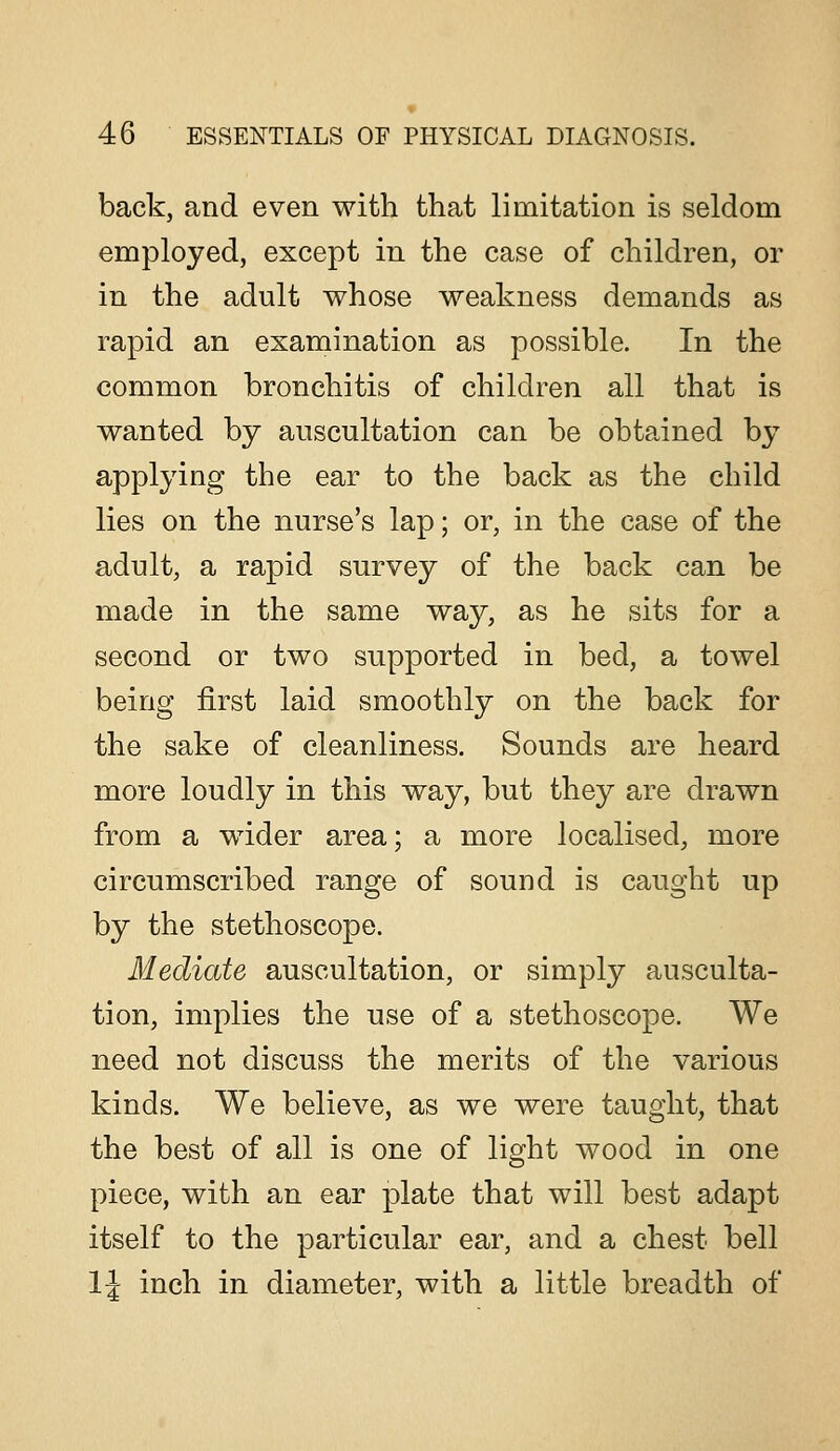 back, and even with that limitation is seldom employed, except in the case of children, or in the adult whose weakness demands as rapid an examination as possible. In the common bronchitis of children all that is wanted by auscultation can be obtained by applying the ear to the back as the child lies on the nurse's lap; or, in the case of the adult, a rapid survey of the back can be made in the same way, as he sits for a second or two supported in bed, a towel being first laid smoothly on the back for the sake of cleanliness. Sounds are heard more loudly in this way, but they are drawn from a wdder area; a more localised, more circumscribed range of sound is caught up by the stethoscope. Mediate auscultation, or simply ausculta- tion, implies the use of a stethoscope. We need not discuss the merits of the various kinds. We believe, as we were taught, that the best of all is one of light wood in one piece, with an ear plate that will best adapt itself to the particular ear, and a chest bell IJ inch in diameter, with a little breadth of