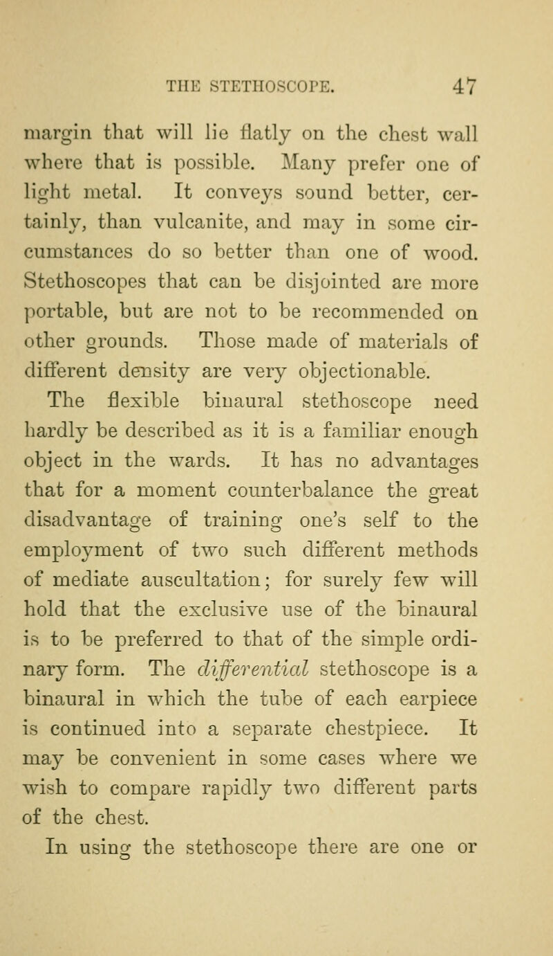 THE STETHOSCOPE. 4/ margin that will lie flatly on the chest wall where that is possible. Many prefer one of light metal. It conveys sound better, cer- tainly, than vulcanite, and may in some cir- cumstances do so better than one of wood. Stethoscopes that can be disjointed are more portable, but are not to be recommended on other grounds. Those made of materials of different density are very objectionable. The flexible binaural stethoscope need hardly be described as it is a familiar enough object in the wards. It has no advantages that for a moment counterbalance the great disadvantage of training one's self to the employment of two such different methods of mediate auscultation; for surely few will hold that the exclusive use of the binaural is to be preferred to that of the simple ordi- nary form. The differential stethoscope is a binaural in which the tube of each earpiece is continued into a separate chestpiece. It may be convenient in some cases where we wish to compare rapidly two different parts of the chest. In using the stethoscope there are one or