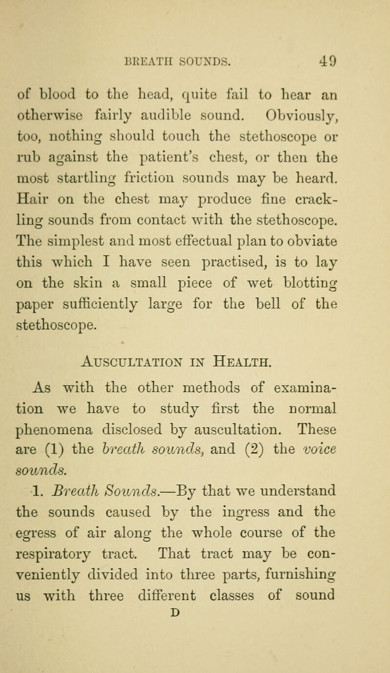 of blood to the head, quite fail to hear an otherwise fairly audible sound. Obviously, too, nothing should touch the stethoscope or rub against the patient's chest, or then the most startling friction sounds may be heard. Hair on the chest may produce fine crack- ling sounds from contact with the stethoscope. The simplest and most efiectual plan to obviate this which I have seen practised, is to lay on the skin a small piece of wet blotting paper sufficiently large for the bell of the stethoscope. AUSCULTATIOX IX HEALTH. As with the other methods of examina- tion we have to study first the normal phenomena disclosed by auscultation. These are (1) the breath sounds, and (2) the voice sounds. 1. Breath Sounds.—By that we understand the sounds caused by the ingress and the ecjress of air alono- the whole course of the respiratory tract. That tract may be con- veniently divided into three parts, furnishing us with three different classes of sound D