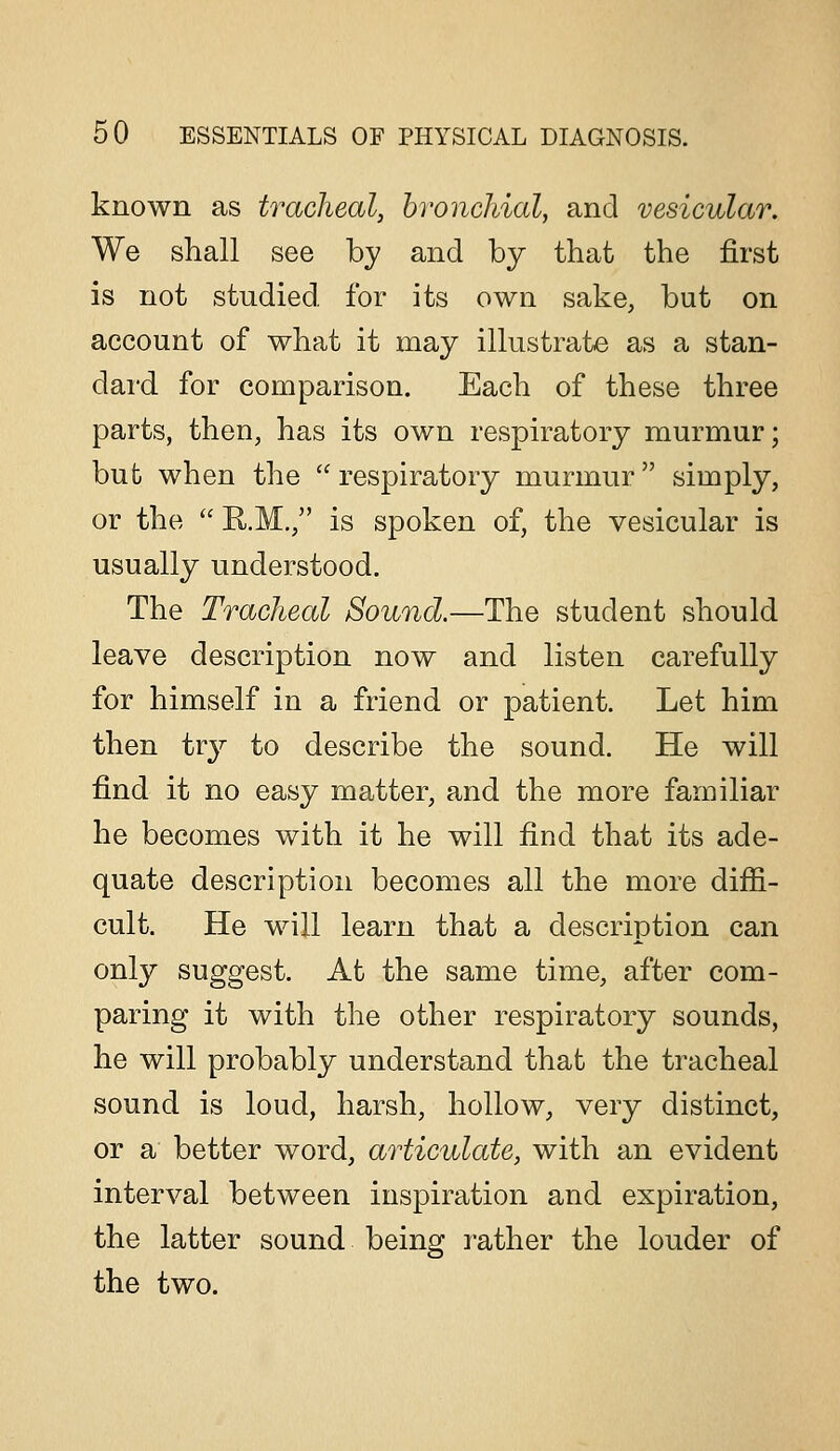 known as tracheal, bronchial, and vesicular. We shall see by and by that the first is not studied for its own sake, but on account of what it may illustrate as a stan- dai'd for comparison. Each of these three parts, then, has its own respiratory murmur; bub when the respiratory murmur simply, or the R.M., is spoken of, the vesicular is usually understood. The Tracheal Sound.—The student should leave description now and listen carefully for himself in a friend or patient. Let him then tr}^ to describe the sound. He will find it no easy matter, and the more familiar he becomes with it he will find that its ade- quate description becomes all the more difii- cult. He will learn that a description can onl}'' suggest. At the same time, after com- paring it with the other respiratory sounds, he will probably understand that the tracheal sound is loud, harsh, hollow, very distinct, or a better word, articulate, with an evident interval between inspiration and expiration, the latter sound being rather the louder of the two.