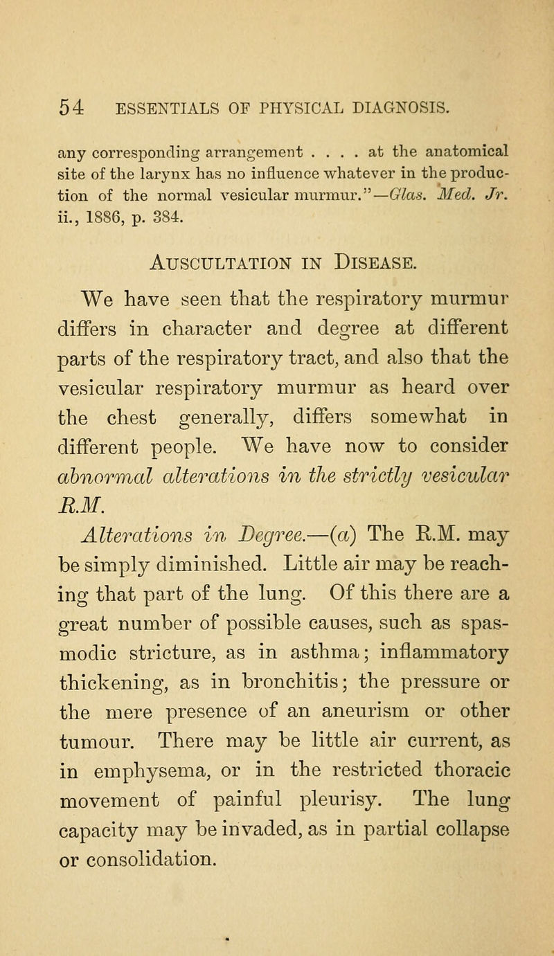 any corresponding arrangement .... at the anatomical site of the larynx has no influence whatever in the produc- tion of the normal vesicular murmur.—Glas. Med. Jr. ii., 1886, p. 384. Auscultation in Disease. We have seen that the respiratory murmur differs in character and degree at different parts of the respiratory tract, and also that the vesicular respiratory murmur as heard over the chest generally, differs somewhat in different people. We have now to consider ahnoTT)%al alterations in the strictly vesicular R.M. Alterations in Degree.—(a) The E.M. may be simply diminished. Little air may be reach- ing that part of the lung. Of this there are a great number of possible causes, such as spas- modic stricture, as in asthma; inflammatory thickening, as in bronchitis; the pressure or the mere presence of an aneurism or other tumour. There may be little air current, as in emphysema, or in the restricted thoracic movement of painful pleurisy. The lung capacity may be invaded, as in partial collapse or consolidation.