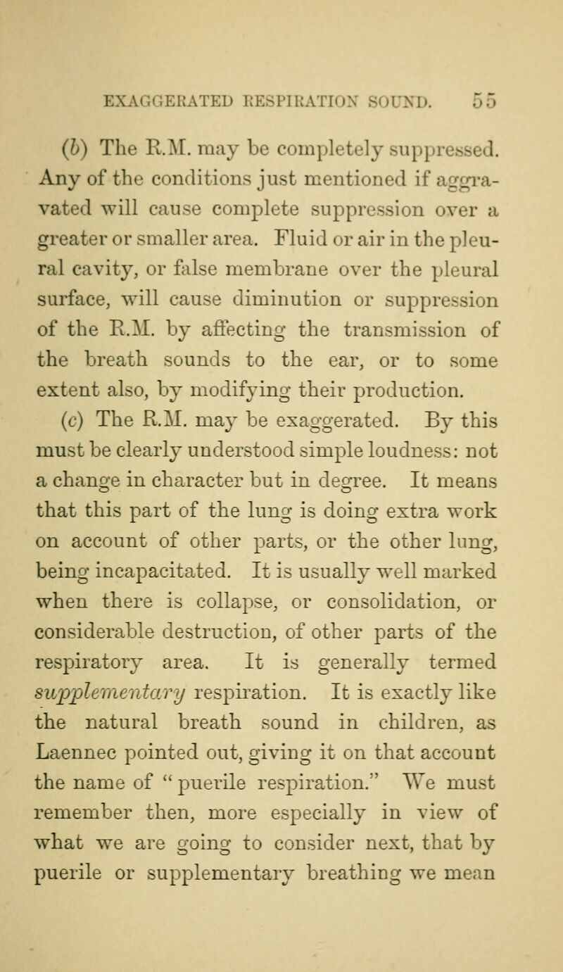 (h) The R.M. may be completely suppressed. Any of the conditions just mentioned if aggi*a- vated will cause complete suppression over a greater or smaller area. Fluid or air in the pleu- ral cavity, or false membrane over the pleural surface, will cause diminution or suppression of the R.M. by affecting the transmission of the breath sounds to the ear, or to some extent also, by modifying their production. (c) The R.M. may be exaggerated. By this must be clearly understood simple loudness: not a change in character but in degree. It means that this part of the lung is doing extra work on account of other parts, or the other lung, being incapacitated. It is usually well marked when there is collapse, or consolidation, or considerable destruction, of other parts of the respiratory area. It is generally termed supplementary respiration. It is exactly like the natural breath sound in children, as Laennec pointed out, giving it on that account the name of  puerile respiration. We must remember then, more especially in view of what we are going to consider next, that by puerile or supplementary breathing we mean