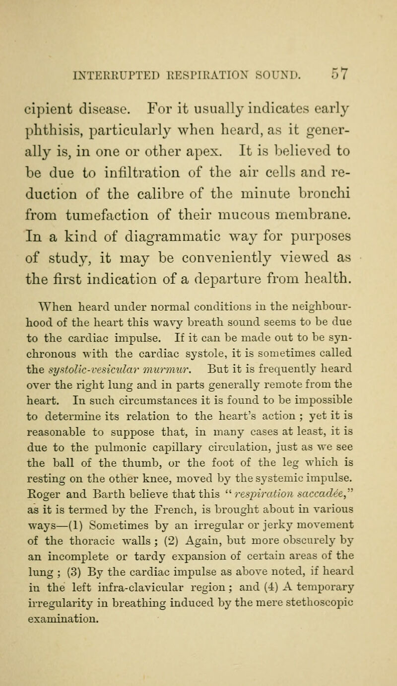 cipient disease. For it usually indicates early phthisis, particularly when heard, as it gener- ally is, in one or other apex. It is believed to be due to infiltration of the air cells and re- duction of the calibre of the minute bronchi from tumefaction of their mucous membrane. In a kind of diagrammatic way for purposes of study, it may be conveniently viewed as the first indication of a departure from health. When heard under normal conditions in the neighbour- hood of the heart this wavy breath sound seems to be due to the cardiac impulse. If it can be made out to be syn- chronous with the cardiac systole, it is sometimes called the systolic-vesicular murmur. But it is frequently heard over the right lung and in parts generally remote from the heart. In such circumstances it is found to be impossible to determine its relation to the heart's action ; yet it is reasonable to suppose that, in many cases at least, it is due to the pulmonic capillary circulation, just as we see the ball of the thumb, or the foot of the leg which is resting on the other knee, moved by the systemic impulse. Roger and Barth believe that this respiration saccad^e, as it is termed by the French, is brought about in various ways—(1) Sometimes by an irregular or jerky movement of the thoracic walls ; (2) Again, but more obscurely by an incomplete or tardy expansion of certain areas of the lung ; (3) By the cardiac impulse as above noted, if heard in the left infra-clavicular region; and (4) A temporary irregularity in breathing induced by the mere stethoscopic examination.