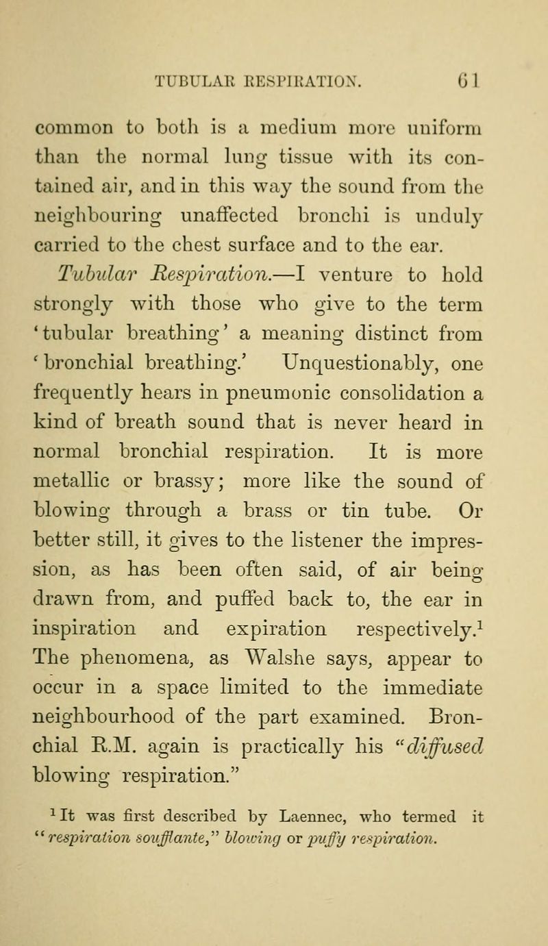 TUBULAR RESPIRATION. G 1 common to both is a medium more uniform than the normal lung tissue with its con- tained air, and in this way the sound from the neighbouring unaffected bronchi is unduly carried to the chest surface and to the ear. Tubular Respiration.—I venture to hold strongly with those who give to the term 'tubular breathino'' a meanino- distinct from o o ' bronchial breathing.' Unquestionably, one frequently hears in pneumonic consolidation a kind of breath sound that is never heard in normal bronchial respiration. It is more metallic or brassy; more like the sound of blowino; throuo'h a brass or tin tube. Or better still, it gives to the listener the impres- sion, as has been often said, of air beino; drawn from, and puffed back to, the ear in inspiration and expiration respectively.^ The phenomena, as Walshe says, appear to occur in a space limited to the immediate neighbourhood of the part examined. Bron- chial K.M. again is practically his diffused blowing respiration. ^ It was first described by Laennec, who termed it ^Respiration soufflante blowing or puffy respiration.