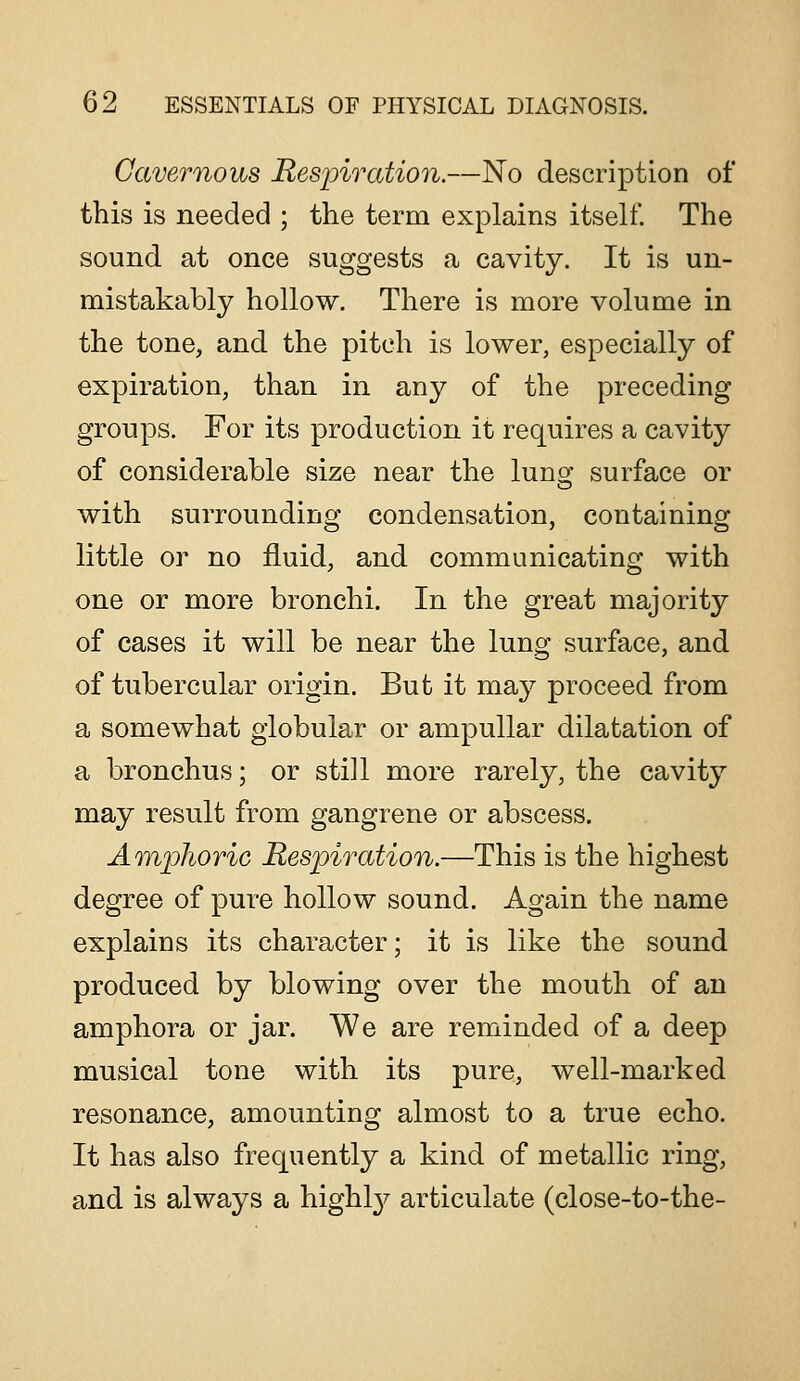 Cavernous Jtespiration.—No description of this is needed ; the term explains itself. The sound at once suggests a cavity. It is un- mistakably hollow. There is more volume in the tone, and the pitch is lower, especially of expiration, than in any of the preceding groups. For its production it requires a cavity of considerable size near the lung surface or with surrounding condensation, containing little or no fluid, and communicating with one or more bronchi. In the great majority of cases it will be near the lung surface, and of tubercular origin. But it ma}^ proceed from a somewhat globular or ampullar dilatation of a bronchus; or still more rarely, the cavity may result from gangrene or abscess. A'lnphoric Respiration.—This is the highest degree of pure hollow sound. Again the name explains its character; it is like the sound produced by blowing over the mouth of an amphora or jar. We are reminded of a deep musical tone with its pure, well-marked resonance, amounting almost to a true echo. It has also frequently a kind of metallic ring, and is always a highl}^ articulate (close-to-the-