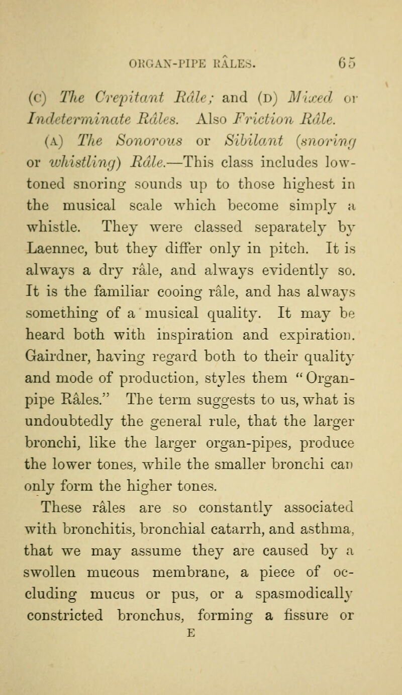 (c) The CveintaTit Rale; and (d) Mixed oi- Indetei^iinate Rales. Also Friction Rale. (a) The Sonorous or SihiloMt (snorinf/ or whistlincj) Rale.—This class includes low- toned snoring sounds up to those highest in the musical scale which become simply a whistle. They were classed separately by Laennec, but they differ only in pitch. It is always a dry rale, and always evidently so. It is the familiar cooing rale, and has always something of a musical qualit}^. It may be heard both with inspiration and expiration. Gairdner, having regard both to their quality and mode of production, styles them  Organ- pipe Rales. The term suggests to us, what is undoubtedly the general rule, that the larger bronchi, like the larger organ-pipes, produce the lower tones, while the smaller bronchi can only form the higher tones. These rales are so constantly associated with bronchitis, bronchial catarrh, and asthma, that we may assume they are caused by a swollen mucous membrane, a piece of oc- cluding mucus or pus, or a spasmodically constricted bronchus, forming a fissure or E