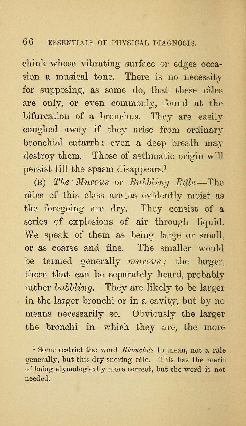 chink whose vibrating surface or edges occa- sion a musical tone. There is no necessity for supposing, as some do, that these rales are only, or even commonly, found at the bifurcation of a bronchus. They are easily coughed away if they arise from ordinary bronchial catarrh; even a deep breath may destroy them. Those of asthmatic origin will persist till the spasm disappears.^ (b) The ■ Mucous or Bubbling Bale.—The rales of this class are .as evidently moist as the foregoing are dry. They consist of a series of explosions of air through liquid. We speak of them as being large or small, or as coarse and fine. The smaller would be termed generally mucous; the larger, those that can be separately heard, probably rather bubbling. They are likely to be larger in the larger bronchi or in a cavity, but by no means necessarily so. Obviously the larger the bronchi in which they are, the more ^ Some restrict the word Rhonchus to mean, not a rale generally, but this dry snoring rale. This has the merit of being etymologically more correct, but the word is not needed.