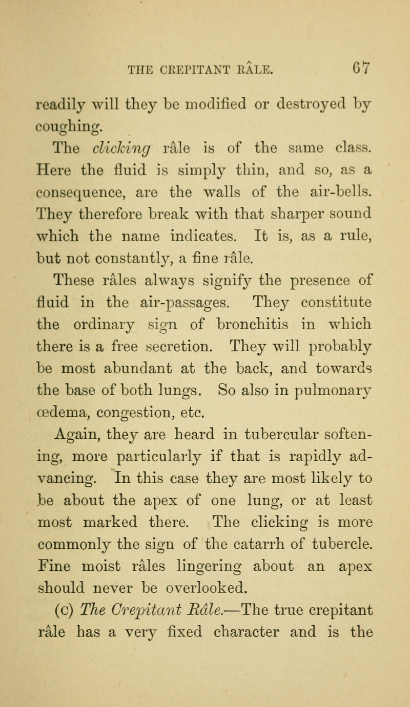 readily will they be modified or destroyed by The clicking rale is of the same class. Here the fluid is simply thin, and so, as a consequence, are the walls of the air-bells. They therefore break with that sharper sound which the name indicates. It is, as a rule, but not constantl}?, a fine rale. These rales always signify the presence of fluid in the air-passages. They constitute the ordinary sign of bronchitis in which there is a free secretion. They will probably be most abundant at the back, and towards the base of both lungs. So also in pulmonary oedema, congestion, etc. Again, they are heard in tubercular soften- ing, more particularly if that is rapidly ad- vancing. In this case they are most likely to be about the apex of one lung, or at least most marked there. The clicking is more commonly the sign of the catarrh of tubercle. Fine moist rales lingering about an apex should never be overlooked. (c) The Crepitmit Rale.—The true crepitant rale has a very fixed character and is the