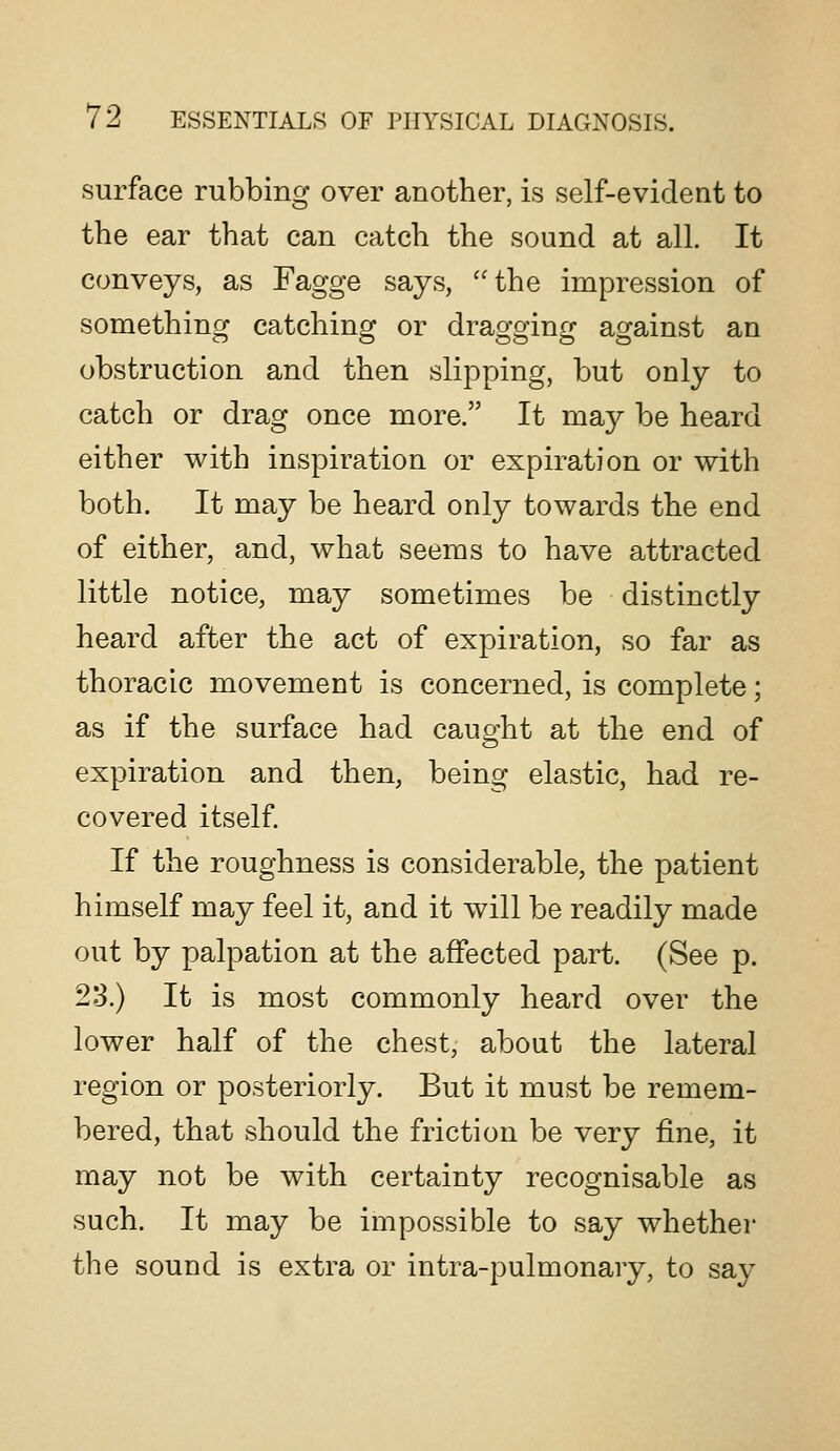 surface rubbing over another, is self-evident to the ear that can catch the sound at all. It conveys, as Fagge says, the impression of something catching or dragging against an obstruction and then slipping, but only to catch or drag once more. It may be heard either with inspiration or expiration or with both. It may be heard only towards the end of either, and, what seems to have attracted little notice, may sometimes be distinctly heard after the act of expiration, so far as thoracic movement is concerned, is complete; as if the surface had caught at the end of expiration and then, being elastic, had re- covered itself. If the roughness is considerable, the patient himself may feel it, and it will be readily made out by palpation at the affected part. (See p. 23.) It is most commonly heard over the lower half of the chest, about the lateral region or posteriorly. But it must be remem- bered, that should the friction be very fine, it may not be with certainty recognisable as such. It may be impossible to say whether the sound is extra or intra-pulmonary, to say