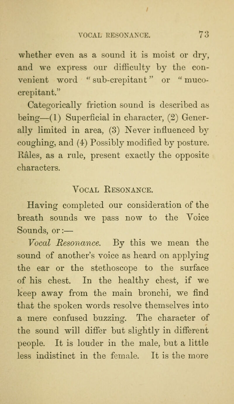 whether even as a sound it is moist or dry, and we express our difficulty by the con- venient word  sub-crepitant or  muco- crepitant. Cateo^oricallv friction sound is described as being—(1) Superficial in character, (2) Gener- ally limited in area, (3) Never influenced b}^ coughing, and (4) Possibly modified by posture. Rales, as a rule, present exactly the opposite characters. Vocal Resonance. Having completed our consideration of the breath sounds we pass now to the Voice Sounds, or:— Vocal Resonance. By this we mean the sound of another's voice as heard on applying the ear or the stethoscope to the surface of his chest. In the healthy chest, if we keep away from the main bronchi, we find that the spoken words resolve themselves into a mere confused buzzing. The character of the sound will difier but slightly in different people. It is louder in the male, but a little less indistinct in the female. It is the more