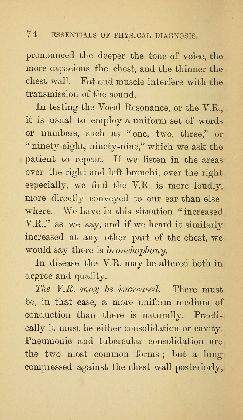 pronounced the deeper the tone of voice, the more capacious the chest, and the thinner the chest wall. Fat and muscle interfere with the transmission of the sound. In testing the Vocal Resonance, or the V.R., it is usual to employ a uniform set of words or numbers, such as one, two, three, or  ninety-eight, ninety-nine, which we ask the patient to repeat. If we listen in the areas over the right and left bronchi, over the right especially, we find the Y.R. is more loudly, more directly conveyed to our ear than else- where. We have in this situation increased V.R., as we say, and if we heard it similarly increased at any other part of the chest, we would say there is hroncho'phony. In disease the V.R. may be altered both in degree and quality. The V.R. may he increased. There must be, in that case, a more uniform medium of conduction than there is naturally. Practi- cally it must be either consolidation or cavity. Pneumonic and tubercular consolidation are the two most common forms ; but a lunsr compressed against the chest wall posteriorly,