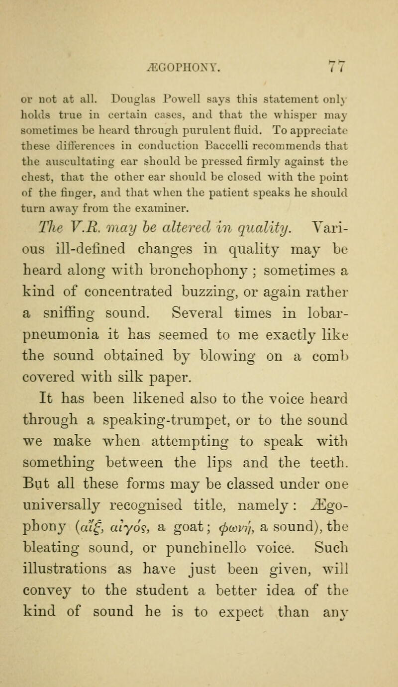 or not at all. Douglas Powell says this statement only holils true in certain cases, and that the whisper may sometimes be heard through purulent fluid. To appreciate these ditierences in conduction Baccelli recommends that the auscultating ear should be pressed firmly against the chest, that the other ear should be closed with the point of the finger, and that when the patient speaks he should turn away from the examiner. The V.R. may he altered in quality. Vari- ous ill-defined changes in quality may be heard along with bronchophony^; sometimes a kind of concentrated buzzing, or again rather a sniifing sound. Several times in lobar- pneumonia it has seemed to me exactly like the sound obtained by blowing on a comb covered with silk paper. It has been likened also to the voice heard through a speaking-trumpet, or to the sound we make when attempting to speak with something between the lips and the teeth. But all these forms may be classed under one universally recognised title, namely: ^go- phony {m^, aiyo^, a goat; (pcovi'i, a sound), the bleating sound, or punchinello voice. Such illustrations as have just been given, will convey to the student a better idea of the kind of sound he is to expect than any