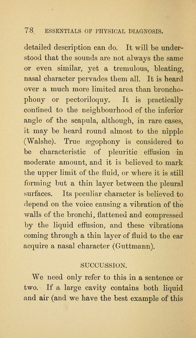 detailed description can do. It will be under- stood that the sounds are not always the same or even similar, yet a tremulous, bleating, nasal character pervades them all. It is heard over a much more limited area than broncho- phony or pectoriloquy. It is practically confined to the neighbourhood of the inferior angle of the scapula, although, in rare cases, it may be heard round almost to the nipple (Walshe). True segophony is considered to be characteristic of pleuritic effusion in moderate amount, and it is believed to mark the upper limit of the fluid, or where it is still forming but a thin layer between the pleural surfaces. Its peculiar character is believed to depend on the voice causing a vibration of the walls of the bronchi, flattened and compressed by the liquid effusion, and these vibrations coming through a thin layer of fluid to the ear acquire a nasal character (Guttmann). SUCCUSSION. We need only refer to this in a sentence or two. If a large cavity contains both liquid and air (and we have the best example of this