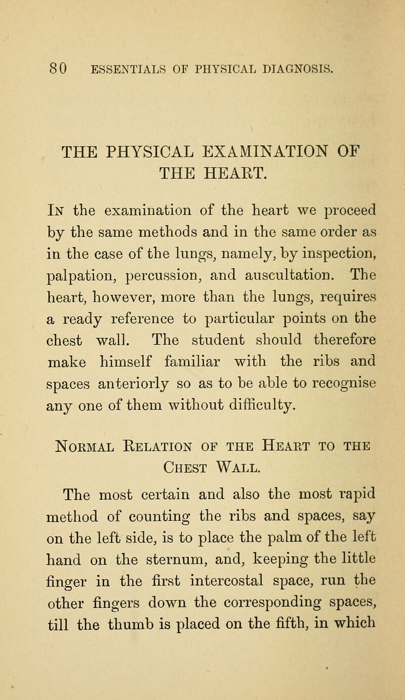THE PHYSICAL EXAMINATION OF THE HEAET. In the examination of the heart we proceed by the same methods and in the same order as in the case of the lungs, namely, by inspection, palpation, percussion, and auscultation. The heart, however, more than the lungs, requires a ready reference to particular points on the chest wall. The student should therefore make himself familiar with the ribs and spaces anteriorly so as to be able to recognise any one of them without difficulty. Normal Relation of the Heart to the Chest Wall. The most certain and also the most rapid method of counting the ribs and spaces, say on the left side, is to place the palm of the left hand on the sternum, and, keeping the little finger in the first intercostal space, run the other fingers down the corresponding spaces, till the thumb is placed on the fifth, in which