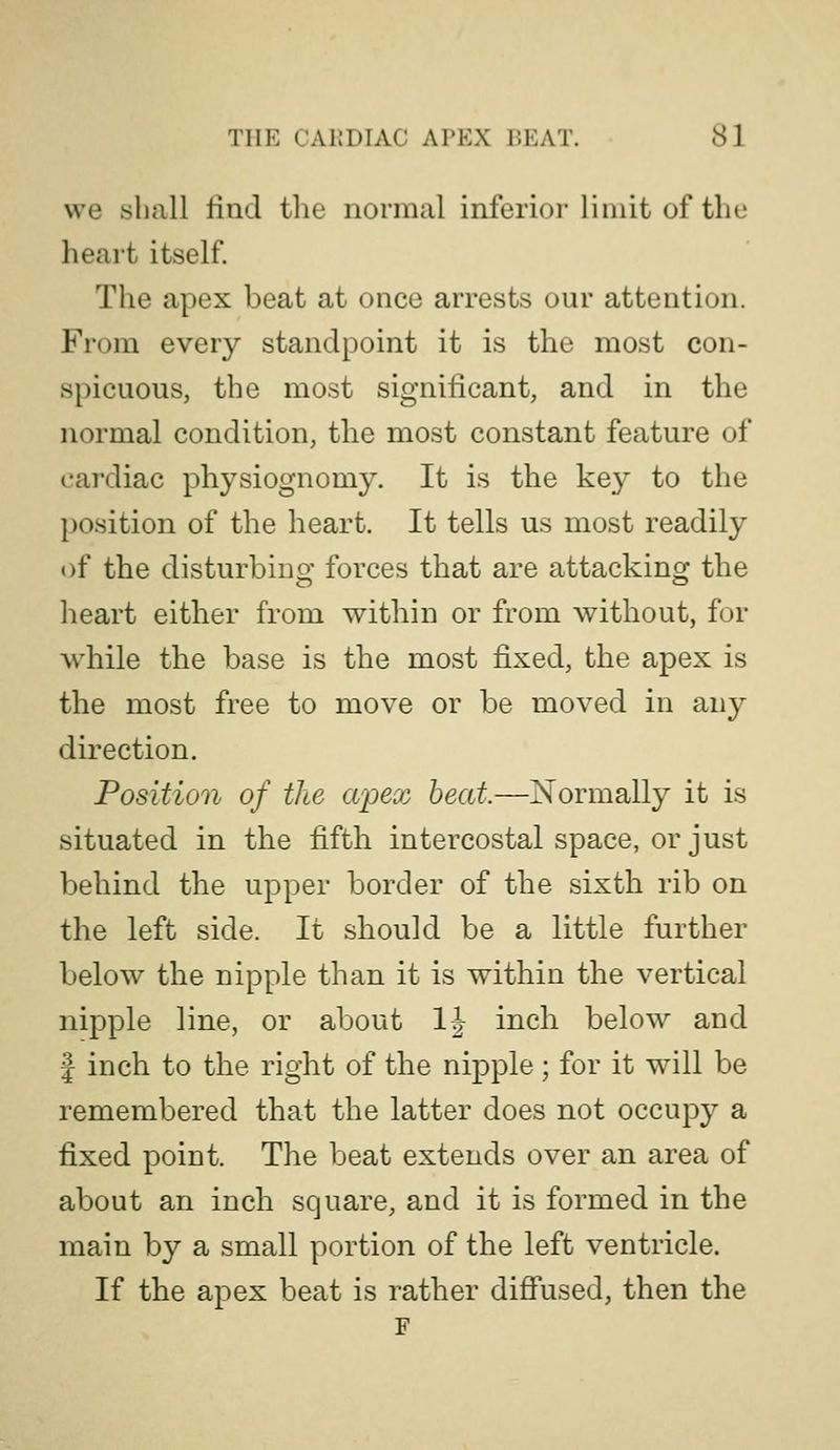 we shall find the normal inferior limit of the heart itself The apex beat at once arrests our attention. From every standpoint it is the most con- spicuous, the most significant, and in the normal condition, the most constant feature of cardiac physiognomy. It is the key to the position of the heart. It tells us most readily of the disturbinof forces that are attackinoj the heart either from within or from without, for while the base is the most fixed, the apex is the most free to move or be moved in any direction. Position of the apex beat.—Normally it is situated in the fifth intercostal space, or just behind the upper border of the sixth rib on the left side. It should be a little further below the nipple than it is within the vertical nipple line, or about IJ inch below and I inch to the right of the nipple; for it will be remembered that the latter does not occupy a fixed point. The beat extends over an area of about an inch square, and it is formed in the main by a small portion of the left ventricle. If the apex beat is rather diffused, then the