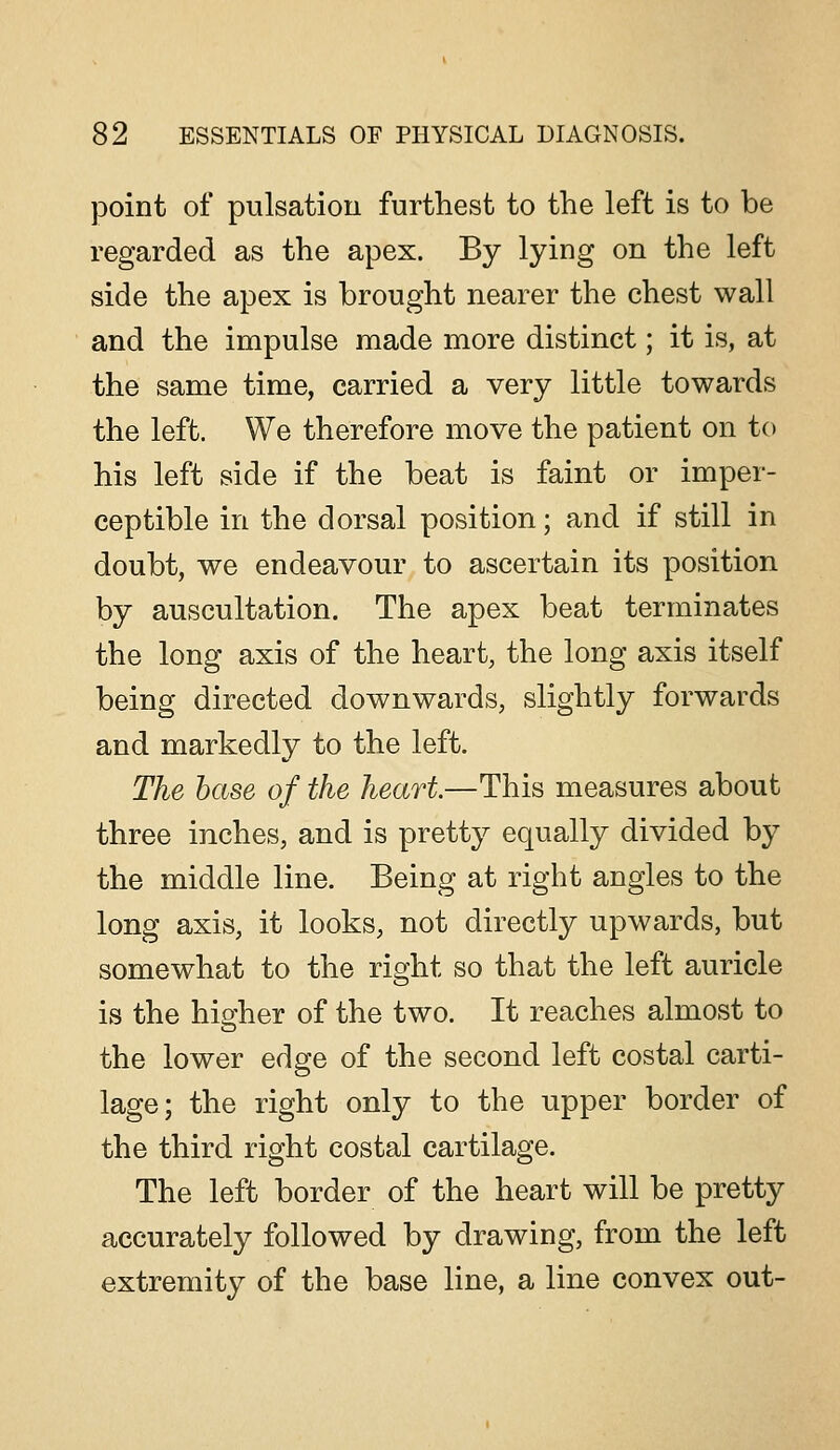 point of pulsation furthest to the left is to be regarded as the apex. By lying on the left side the apex is brought nearer the chest wall and the impulse made more distinct; it is, at the same time, carried a very little towards the left. We therefore move the patient on to his left side if the beat is faint or imper- ceptible in the dorsal position; and if still in doubt, we endeavour to ascertain its position by auscultation. The apex beat terminates the long axis of the heart, the long axis itself being directed downwards, slightly forwards and markedly to the left. The base of the heart—This measures about three inches, and is pretty equally divided by the middle line. Being at right angles to the long axis, it looks, not directly upwards, but somewhat to the right so that the left auricle is the hisfher of the two. It reaches almost to the lower edge of the second left costal carti- lage; the right only to the upper border of the third right costal cartilage. The left border of the heart will be pretty accurately followed by drawing, from the left extremity of the base line, a line convex out-