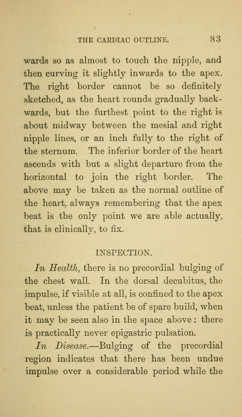 wards so as almost to touch the nipple, and then curving it slightly inwards to the apex. The right border cannot be so definitely sketched, as the heart rounds gradually back- wards, but the furthest point to the right is about midway between the mesial and right nipple lines, or an inch fully to the right of the sternum. The inferior border of the heart ascends with but a slight departure from the horizontal to join the right border. The above may be taken as the normal outline of the heart, always remembering that the apex beat is the only point we are able actually, that is clinically, to fix. INSPECTION. In Health, there is no precordial bulging of the chest wall. In the dorsal decubitus, the impulse, if visible at all, is confined to the apex beat, unless the patient be of spare build, when it may be seen also in the space above : there is practically never epigastric pulsation. In Disease.—Bulging of the precordial region indicates that there has been undue impulse over a considerable period while the