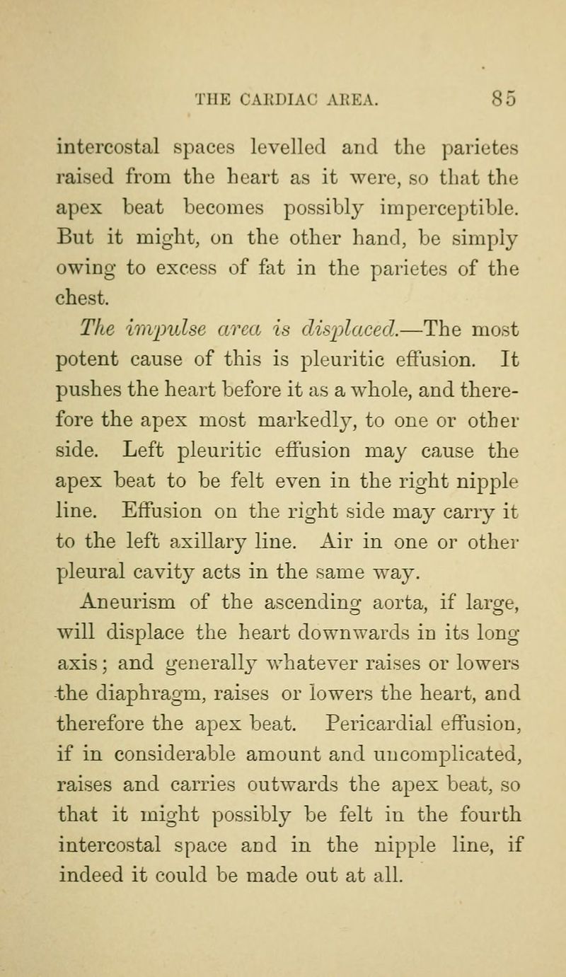 intercostal spaces levelled and the parietes raised from the heart as it were, so that the apex beat becomes possibly imperceptible. But it might, on the other hand, be simply owing to excess of fet in the parietes of the chest. The im'pulse area is displaced.—The most potent cause of this is pleuritic effusion. It pushes the heart before it as a whole, and there- fore the apex most markedly, to one or other side. Left pleuritic effusion may cause the apex beat to be felt even in the right nipple line. Effusion on the right side may carry it to the left axillary line. Air in one or other yjleural cavity acts in the same way. Aneurism of the ascending aorta, if large, will displace the heart downwards in its long axis; and generally whatever raises or lowers the diaphragm, raises or lowers the heart, and therefore the apex beat. Pericardial effusion, if in considerable amount and uncomplicated, raises and carries outwards the apex beat, so that it might possibly be felt in the fourth intercostal space and in the nipple line, if indeed it could be made out at all.