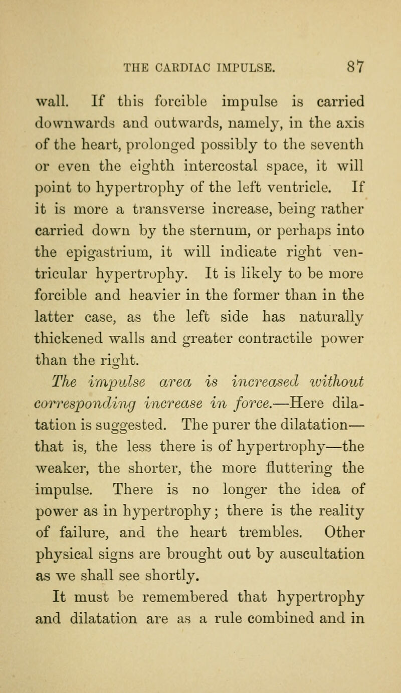 wall. If this forcible impulse is carried downwards and outwards, namely, in the axis of the heart, prolonged possibly to the seventh or even the eighth intercostal space, it will point to hypertrophy of the left ventricle. If it is more a transverse increase, being rather carried down by the sternum, or perhaps into the epigastrium, it will indicate right ven- tricular hypertrophy. It is likely to be more forcible and heavier in the former than in the latter case, as the left side has naturally thickened walls and greater contractile power than the right. The imjjulse area is increased luithout corresponding increase in force.—Here dila- tation is suggested. The purer the dilatation— that is, the less there is of hypertrophy—the weaker, the shorter, the more fluttering the impulse. There is no longer the idea of power as in hypertrophy; there is the reality of failure, and the heart trembles. Other physical signs are brought out by auscultation as we shall see shortly. It must be remembered that hypertrophy and dilatation are as a rule combined and in