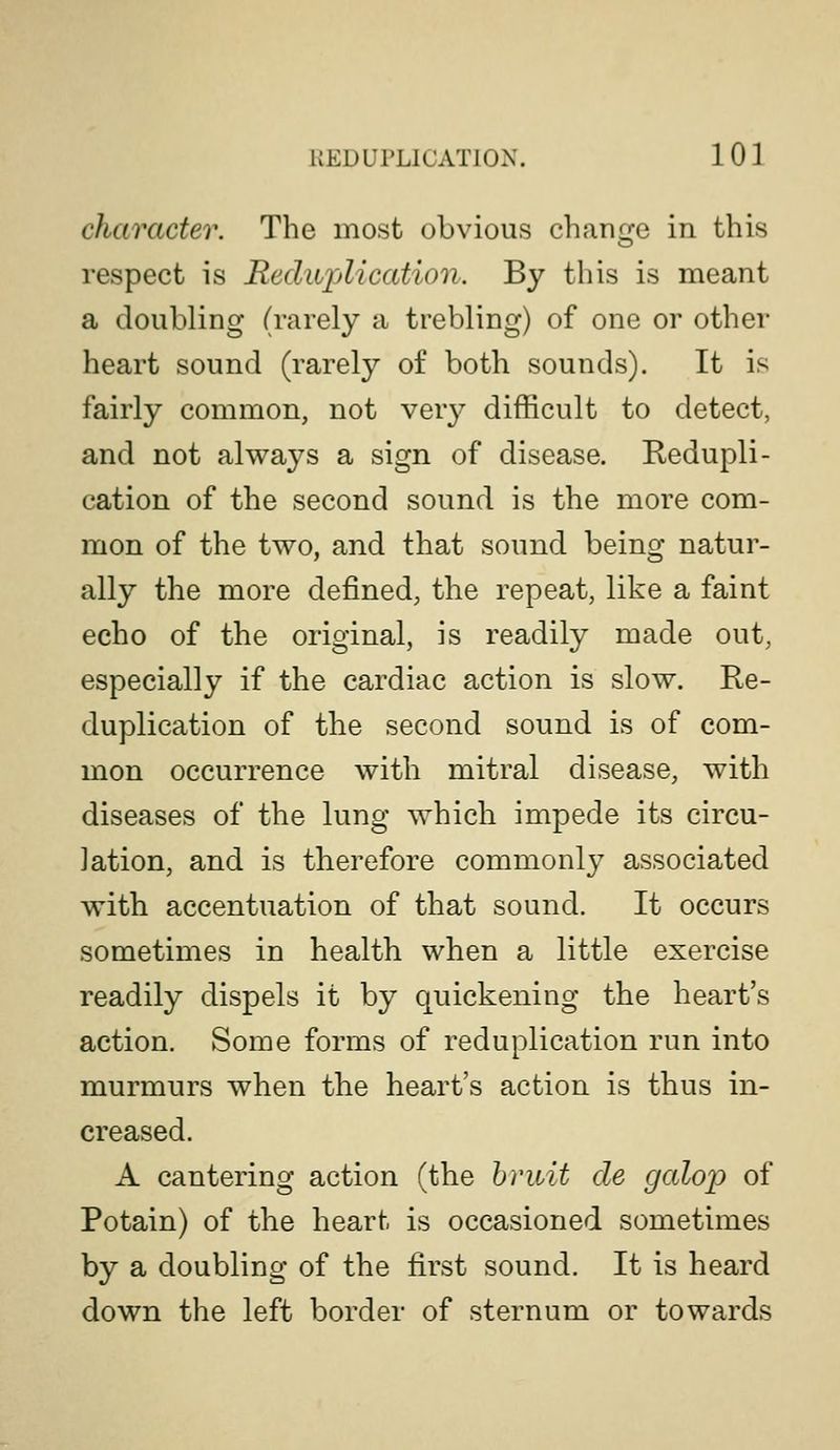 character. The most obvious change in this respect is Rediijjlication. By this is meant a doubling (rarely a trebling) of one or other heart sound (rarely of both sounds). It is fairly common, not very difficult to detect, and not always a sign of disease. Redupli- cation of the second sound is the more com- mon of the two, and that sound being natur- ally the more defined, the repeat, like a faint echo of the original, is readily made out, especially if the cardiac action is slow. Re- duplication of the second sound is of com- mon occurrence with mitral disease, with diseases of the lung which impede its circu- lation, and is therefore commonly associated with accentuation of that sound. It occurs sometimes in health when a little exercise readily dispels it by quickening the heart's action. Some forms of reduplication run into murmurs when the heart's action is thus in- creased. A cantering action (the hriiit cle galoiD of Potain) of the heart is occasioned sometimes by a doubling of the first sound. It is heard down the left border of sternum or towards