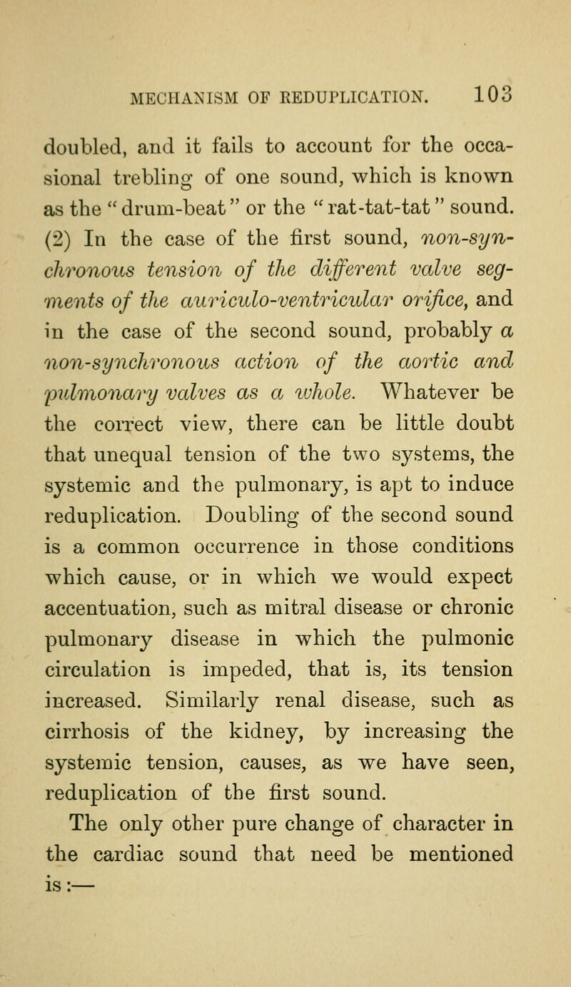 MECHA^'ISM OF REDUPLICATION. 10 Q doubled, and it fails to account for the occa- sional trebling of one sound, which is known as the drum-beat or the rat-tat-tat sound. (2) In the case of the first sound, non-syn- chronous tension of the different valve seg- ments of the auriculo-ventricular orifice, and in the case of the second sound, probably a non-synchronous action of the aortic and pulvionary valves as a ivhole. Whatever be the correct view, there can be little doubt that unequal tension of the two systems, the systemic and the pulmonary, is apt to induce reduplication. Doubling of the second sound is a common occurrence in those conditions which cause, or in which we would expect accentuation, such as mitral disease or chronic pulmonary disease in which the pulmonic circulation is impeded, that is, its tension increased. Similarly renal disease, such as cirrhosis of the kidney, by increasing the systemic tension, causes, as we have seen, reduplication of the first sound. The only other pure change of character in the cardiac sound that need be mentioned is:—
