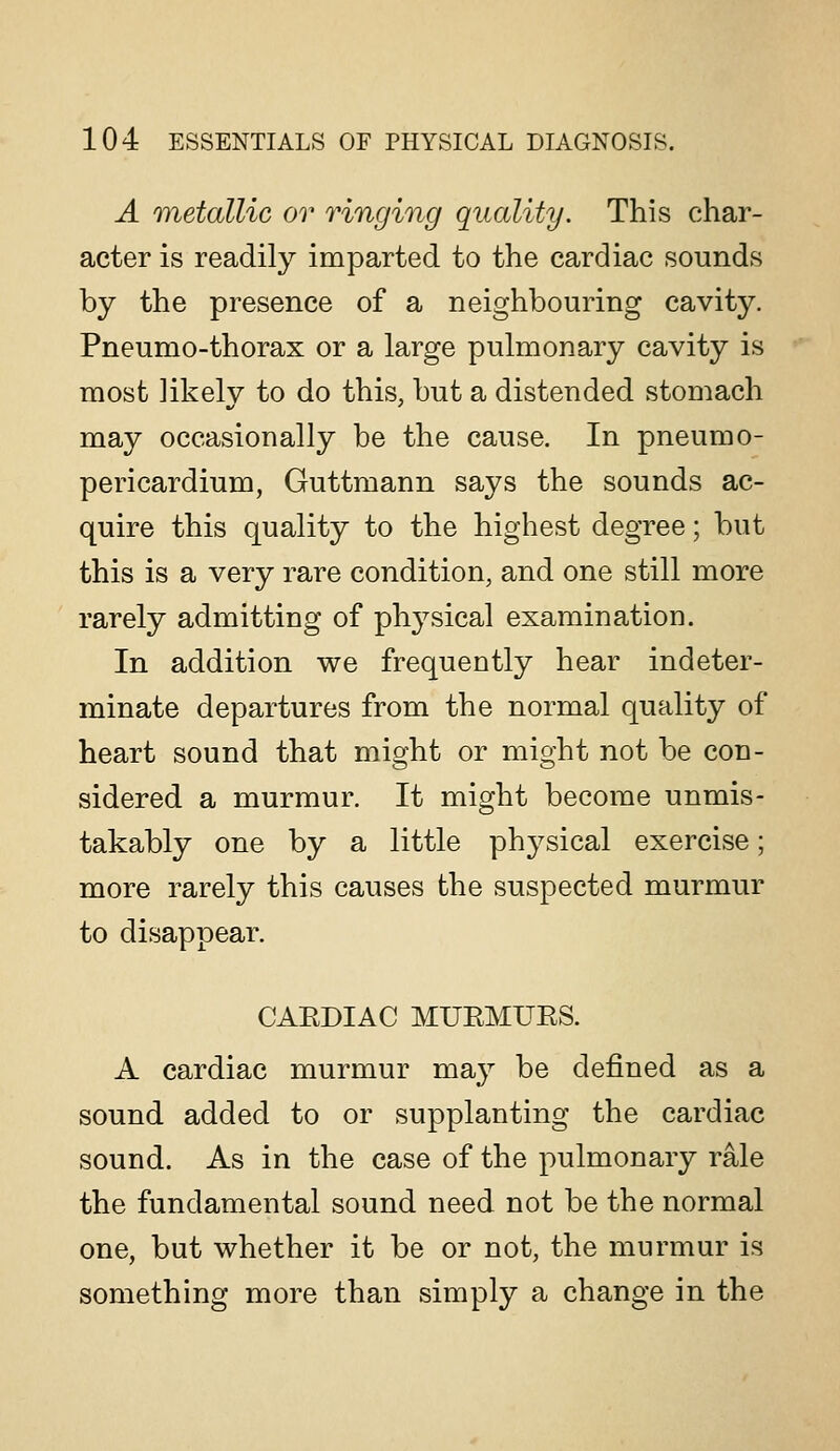 A Tuetallic or ringing quality. This char- acter is readily imparted to the cardiac sounds by the presence of a neighbouring cavity. Pneumo-thorax or a large pulmonary cavity is most likelv to do this, but a distended stomach may occasionally be the cause. In pneumo- pericardium, Guttmann says the sounds ac- quire this quality to the highest degree; but this is a very rare condition, and one still more rarely admitting of physical examination. In addition we frequently hear indeter- minate departures from the normal quality of heart sound that might or might not be con- sidered a murmur. It might become unmis- takably one by a little physical exercise; more rarely this causes the suspected murmur to disappear. CAEDIAC MUEMUES. A cardiac murmur may be defined as a sound added to or supplanting the cardiac sound. As in the case of the pulmonary rale the fundamental sound need not be the normal one, but whether it be or not, the murmur is something more than simply a change in the
